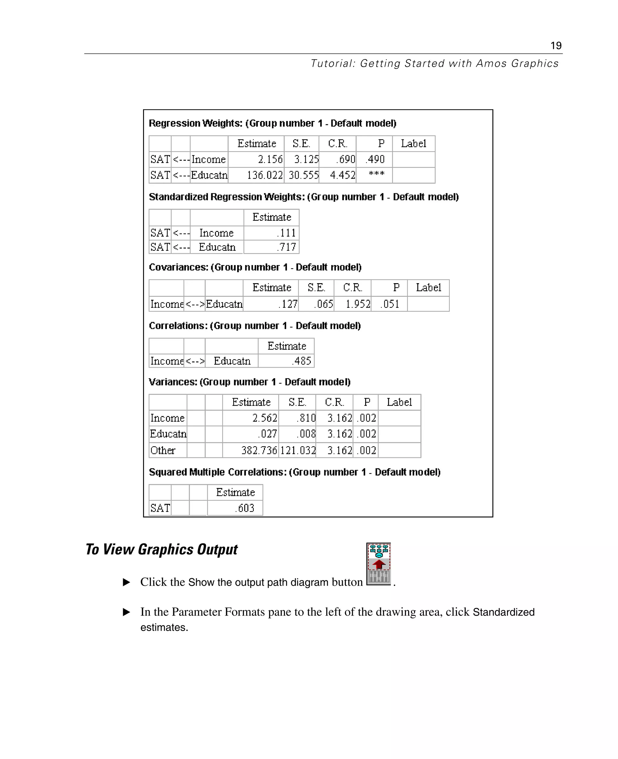 19
Tutorial: Getting Started with Amos Graphics
To View Graphics Output
E Click the Show the output path diagram button .
E In the Parameter Formats pane to the left of the drawing area, click Standardized
estimates.
 