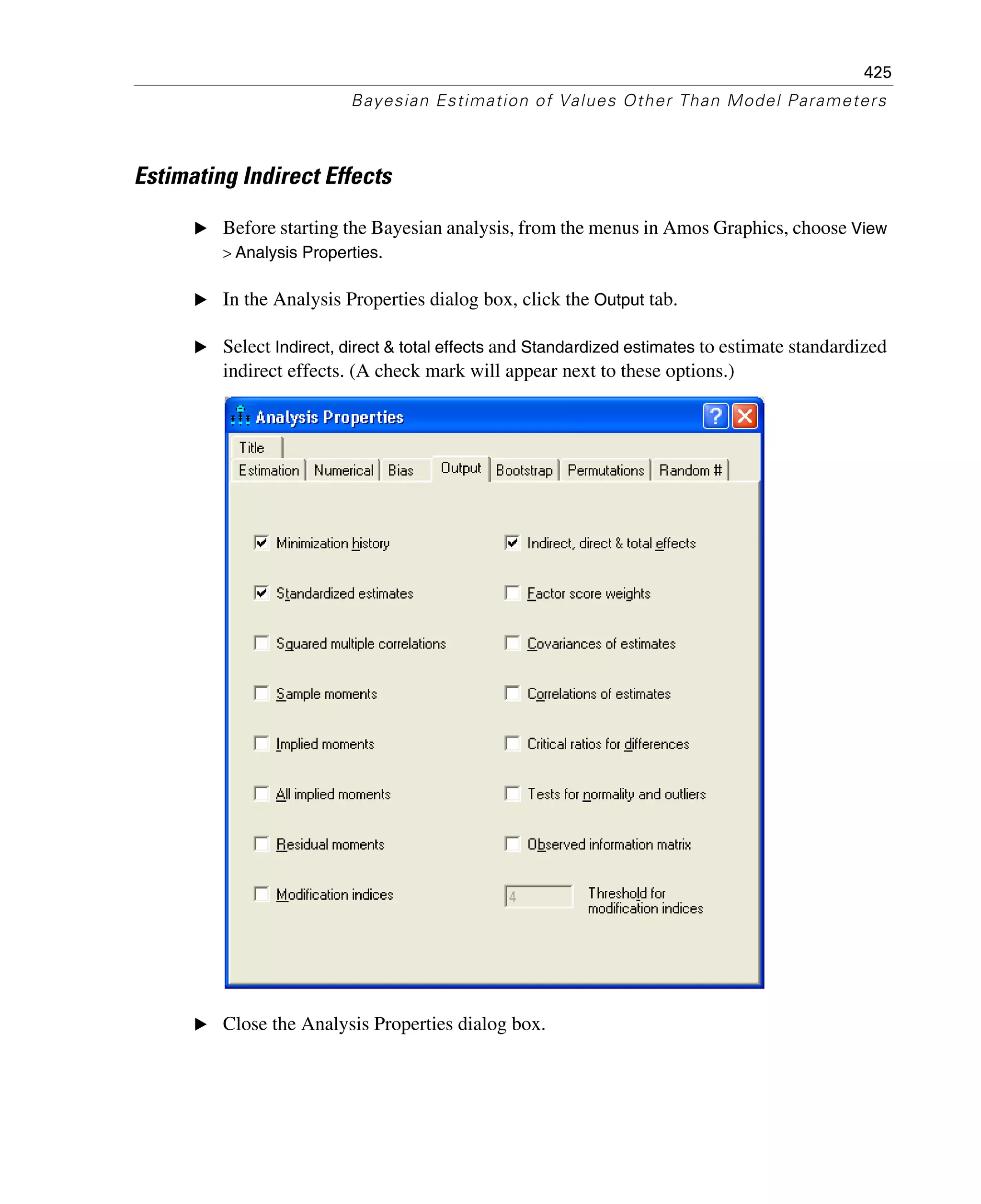 425
Bayesian Estimation of Values Other Than Model Parameters
Estimating Indirect Effects
E Before starting the Bayesian analysis, from the menus in Amos Graphics, choose View
> Analysis Properties.
E In the Analysis Properties dialog box, click the Output tab.
E Select Indirect, direct & total effects and Standardized estimates to estimate standardized
indirect effects. (A check mark will appear next to these options.)
E Close the Analysis Properties dialog box.
 