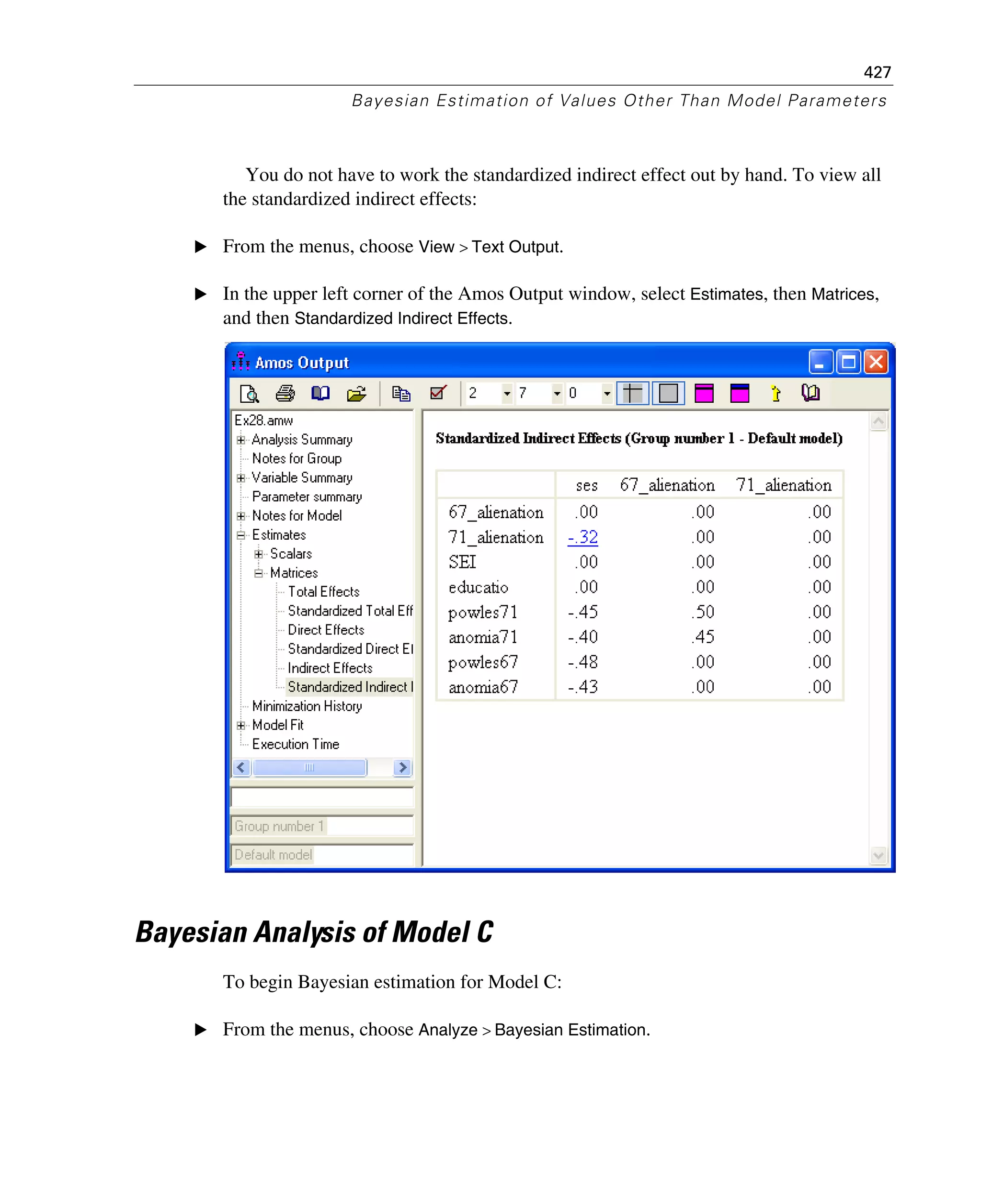 427
Bayesian Estimation of Values Other Than Model Parameters
You do not have to work the standardized indirect effect out by hand. To view all
the standardized indirect effects:
E From the menus, choose View > Text Output.
E In the upper left corner of the Amos Output window, select Estimates, then Matrices,
and then Standardized Indirect Effects.
Bayesian Analysis of Model C
To begin Bayesian estimation for Model C:
E From the menus, choose Analyze > Bayesian Estimation.
 