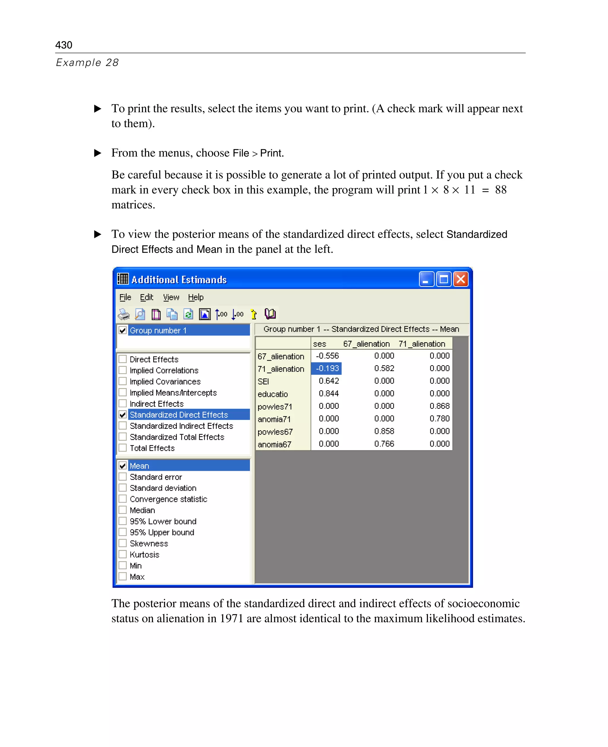 430
Example 28
E To print the results, select the items you want to print. (A check mark will appear next
to them).
E From the menus, choose File > Print.
Be careful because it is possible to generate a lot of printed output. If you put a check
mark in every check box in this example, the program will print
matrices.
E To view the posterior means of the standardized direct effects, select Standardized
Direct Effects and Mean in the panel at the left.
The posterior means of the standardized direct and indirect effects of socioeconomic
status on alienation in 1971 are almost identical to the maximum likelihood estimates.
1 8 11×× 88=
 
