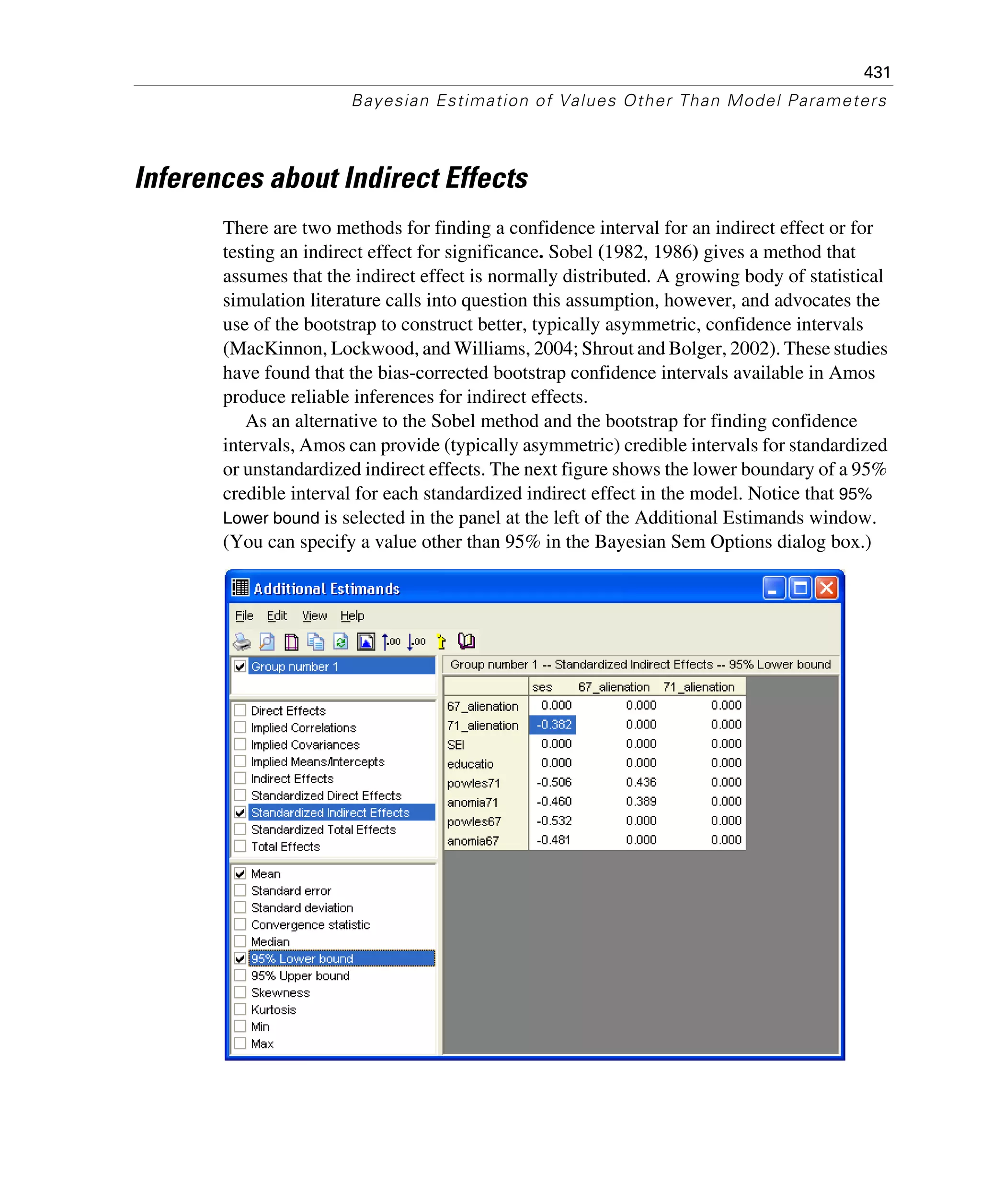 431
Bayesian Estimation of Values Other Than Model Parameters
Inferences about Indirect Effects
There are two methods for finding a confidence interval for an indirect effect or for
testing an indirect effect for significance. Sobel (1982, 1986) gives a method that
assumes that the indirect effect is normally distributed. A growing body of statistical
simulation literature calls into question this assumption, however, and advocates the
use of the bootstrap to construct better, typically asymmetric, confidence intervals
(MacKinnon, Lockwood, and Williams, 2004; Shrout and Bolger, 2002). These studies
have found that the bias-corrected bootstrap confidence intervals available in Amos
produce reliable inferences for indirect effects.
As an alternative to the Sobel method and the bootstrap for finding confidence
intervals, Amos can provide (typically asymmetric) credible intervals for standardized
or unstandardized indirect effects. The next figure shows the lower boundary of a 95%
credible interval for each standardized indirect effect in the model. Notice that 95%
Lower bound is selected in the panel at the left of the Additional Estimands window.
(You can specify a value other than 95% in the Bayesian Sem Options dialog box.)
 