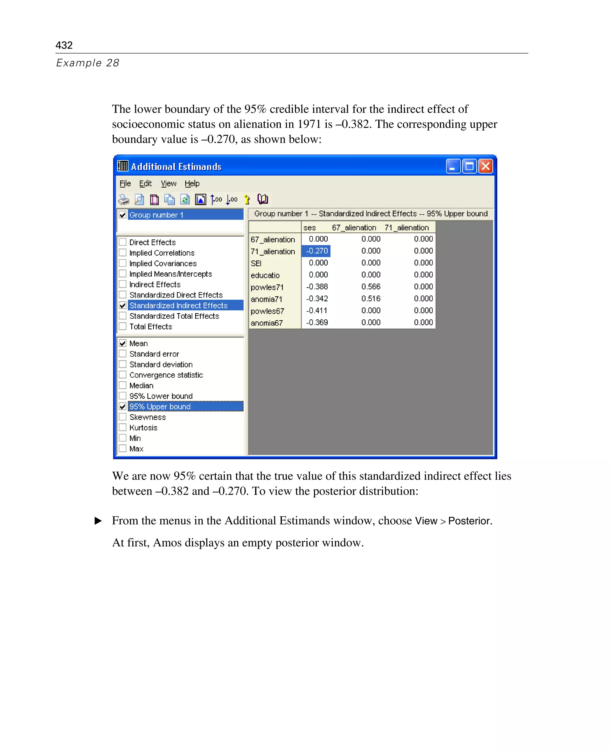 432
Example 28
The lower boundary of the 95% credible interval for the indirect effect of
socioeconomic status on alienation in 1971 is –0.382. The corresponding upper
boundary value is –0.270, as shown below:
We are now 95% certain that the true value of this standardized indirect effect lies
between –0.382 and –0.270. To view the posterior distribution:
E From the menus in the Additional Estimands window, choose View > Posterior.
At first, Amos displays an empty posterior window.
 