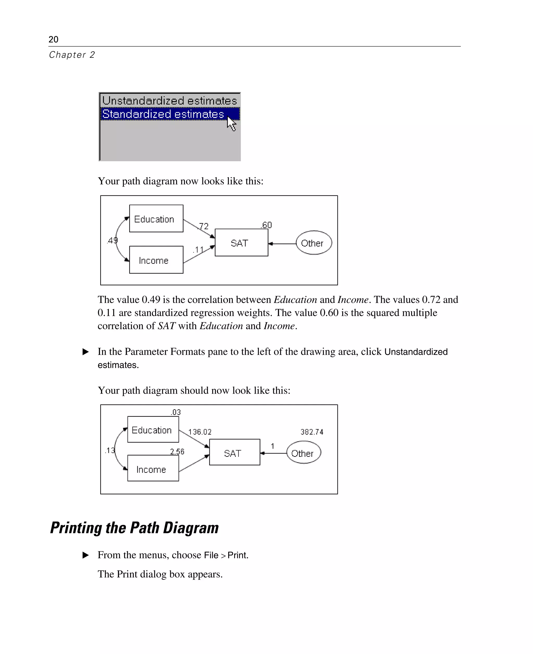 20
Chapter 2
Your path diagram now looks like this:
The value 0.49 is the correlation between Education and Income. The values 0.72 and
0.11 are standardized regression weights. The value 0.60 is the squared multiple
correlation of SAT with Education and Income.
E In the Parameter Formats pane to the left of the drawing area, click Unstandardized
estimates.
Your path diagram should now look like this:
Printing the Path Diagram
E From the menus, choose File > Print.
The Print dialog box appears.
 