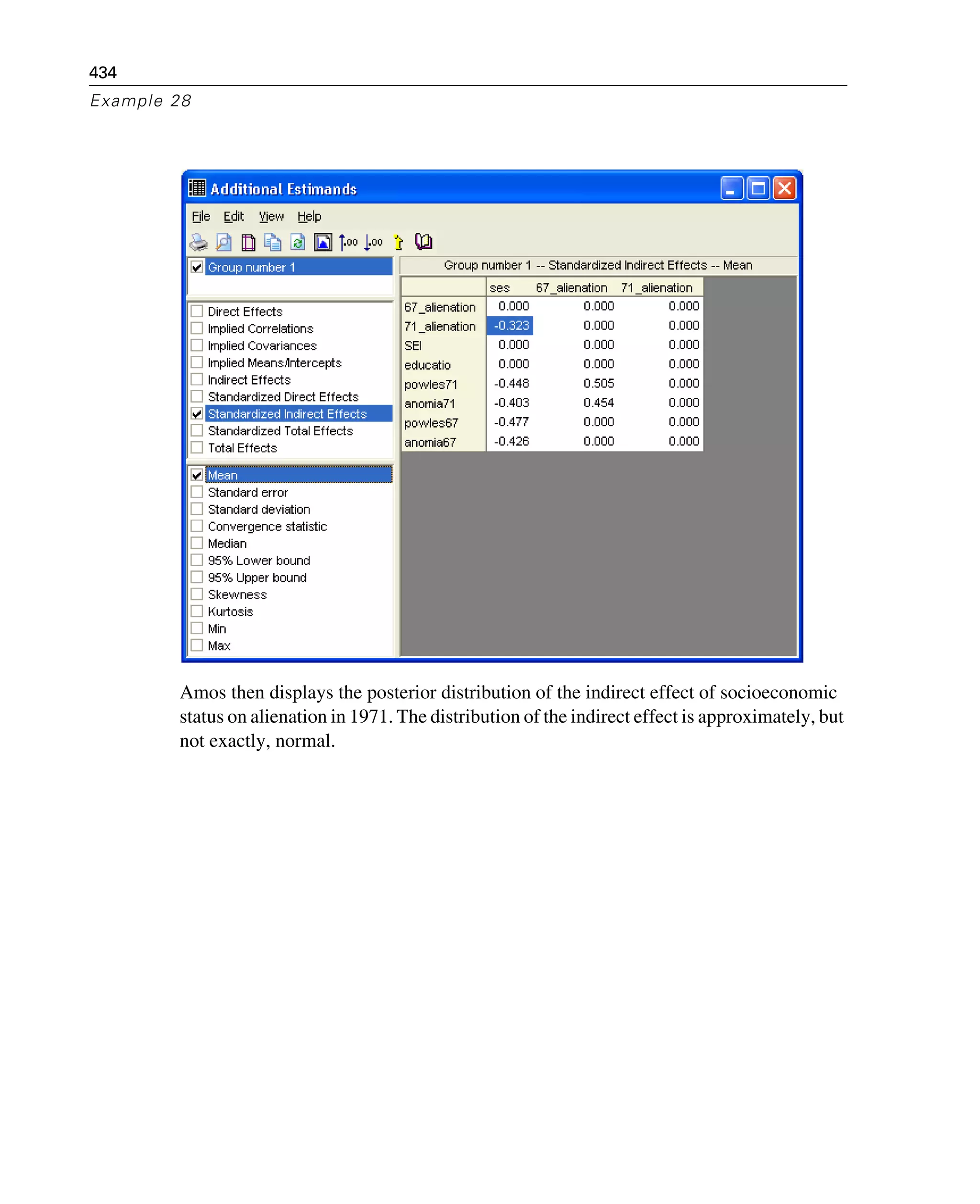 434
Example 28
Amos then displays the posterior distribution of the indirect effect of socioeconomic
status on alienation in 1971. The distribution of the indirect effect is approximately, but
not exactly, normal.
 