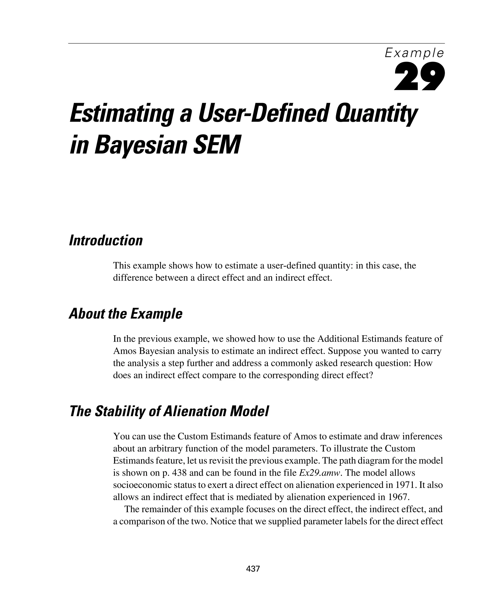 437
Example
29
Estimating a User-Defined Quantity
in Bayesian SEM
Introduction
This example shows how to estimate a user-defined quantity: in this case, the
difference between a direct effect and an indirect effect.
About the Example
In the previous example, we showed how to use the Additional Estimands feature of
Amos Bayesian analysis to estimate an indirect effect. Suppose you wanted to carry
the analysis a step further and address a commonly asked research question: How
does an indirect effect compare to the corresponding direct effect?
The Stability of Alienation Model
You can use the Custom Estimands feature of Amos to estimate and draw inferences
about an arbitrary function of the model parameters. To illustrate the Custom
Estimands feature, let us revisit the previous example. The path diagram for the model
is shown on p. 438 and can be found in the file Ex29.amw. The model allows
socioeconomic status to exert a direct effect on alienation experienced in 1971. It also
allows an indirect effect that is mediated by alienation experienced in 1967.
The remainder of this example focuses on the direct effect, the indirect effect, and
a comparison of the two. Notice that we supplied parameter labels for the direct effect
 