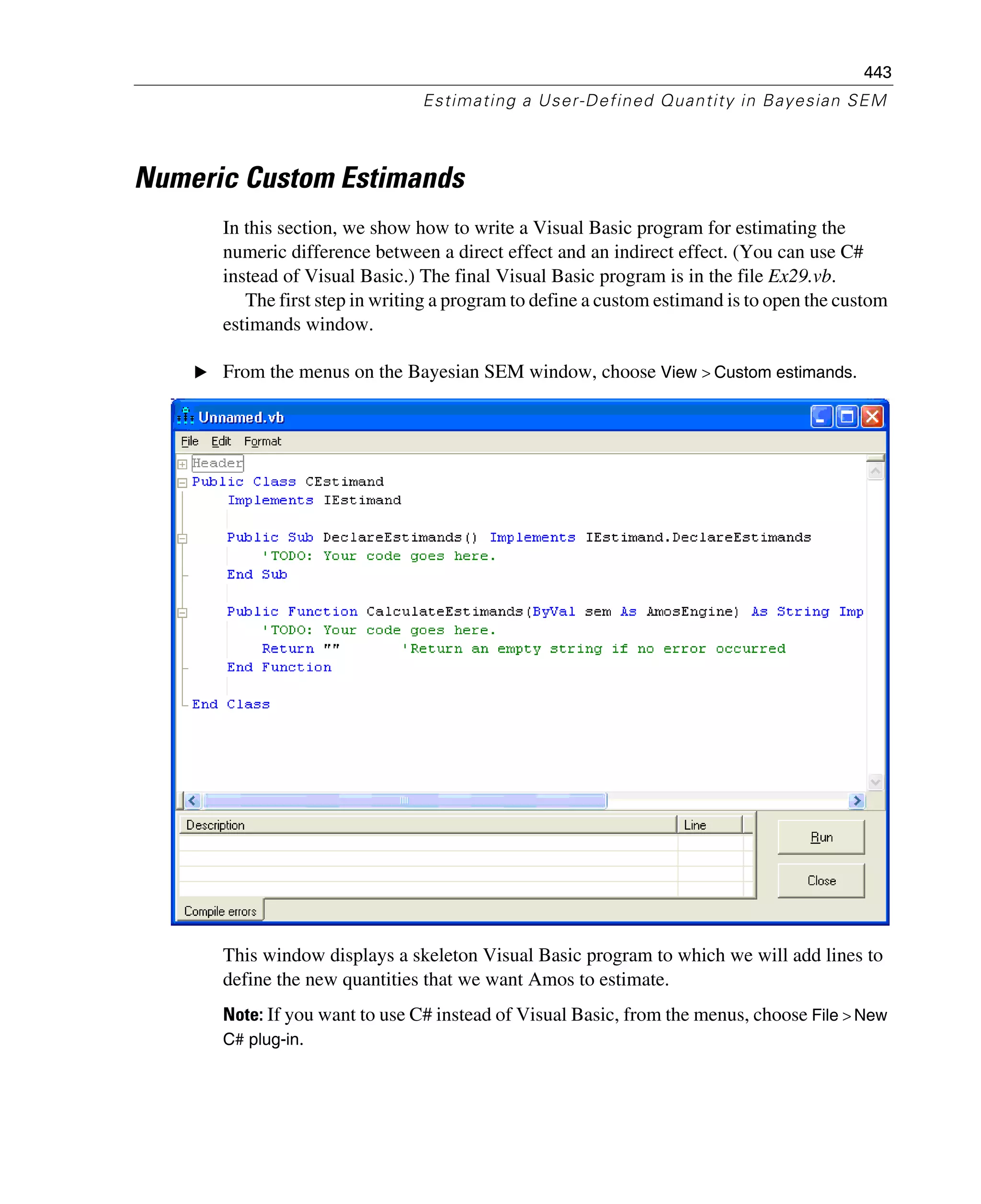 443
Estimating a User-Defined Quantity in Bayesian SEM
Numeric Custom Estimands
In this section, we show how to write a Visual Basic program for estimating the
numeric difference between a direct effect and an indirect effect. (You can use C#
instead of Visual Basic.) The final Visual Basic program is in the file Ex29.vb.
The first step in writing a program to define a custom estimand is to open the custom
estimands window.
E From the menus on the Bayesian SEM window, choose View > Custom estimands.
This window displays a skeleton Visual Basic program to which we will add lines to
define the new quantities that we want Amos to estimate.
Note: If you want to use C# instead of Visual Basic, from the menus, choose File > New
C# plug-in.
 