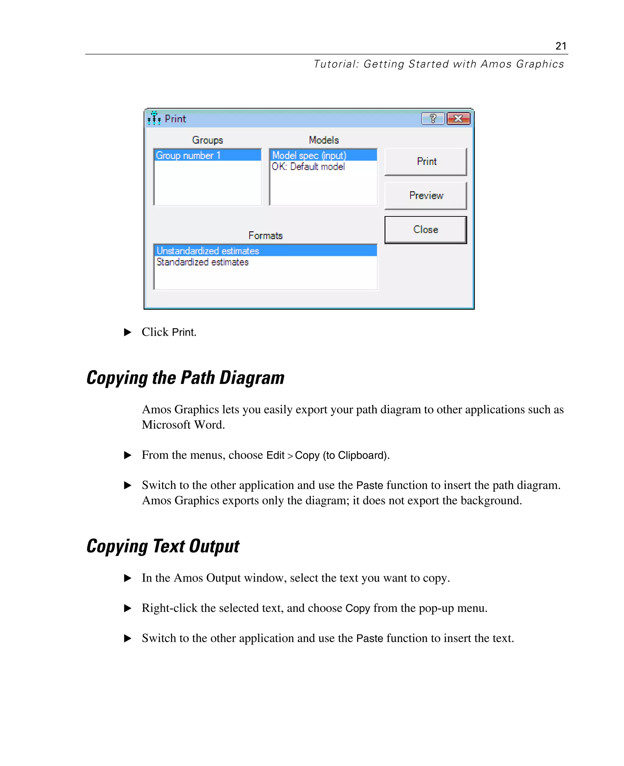 21
Tutorial: Getting Started with Amos Graphics
E Click Print.
Copying the Path Diagram
Amos Graphics lets you easily export your path diagram to other applications such as
Microsoft Word.
E From the menus, choose Edit > Copy (to Clipboard).
E Switch to the other application and use the Paste function to insert the path diagram.
Amos Graphics exports only the diagram; it does not export the background.
Copying Text Output
E In the Amos Output window, select the text you want to copy.
E Right-click the selected text, and choose Copy from the pop-up menu.
E Switch to the other application and use the Paste function to insert the text.
 