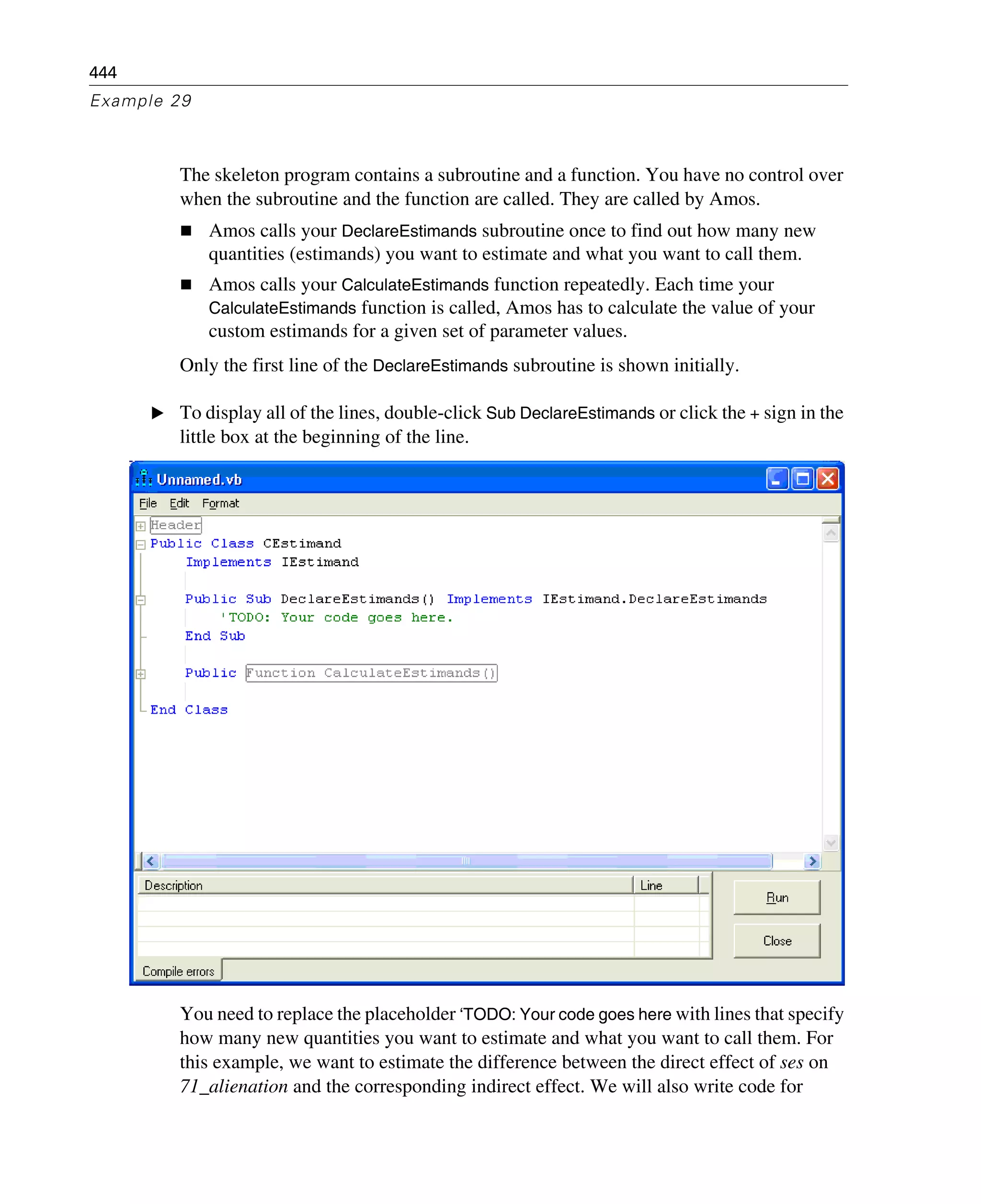 444
Example 29
The skeleton program contains a subroutine and a function. You have no control over
when the subroutine and the function are called. They are called by Amos.
Amos calls your DeclareEstimands subroutine once to find out how many new
quantities (estimands) you want to estimate and what you want to call them.
Amos calls your CalculateEstimands function repeatedly. Each time your
CalculateEstimands function is called, Amos has to calculate the value of your
custom estimands for a given set of parameter values.
Only the first line of the DeclareEstimands subroutine is shown initially.
E To display all of the lines, double-click Sub DeclareEstimands or click the + sign in the
little box at the beginning of the line.
You need to replace the placeholder ‘TODO: Your code goes here with lines that specify
how many new quantities you want to estimate and what you want to call them. For
this example, we want to estimate the difference between the direct effect of ses on
71_alienation and the corresponding indirect effect. We will also write code for
 