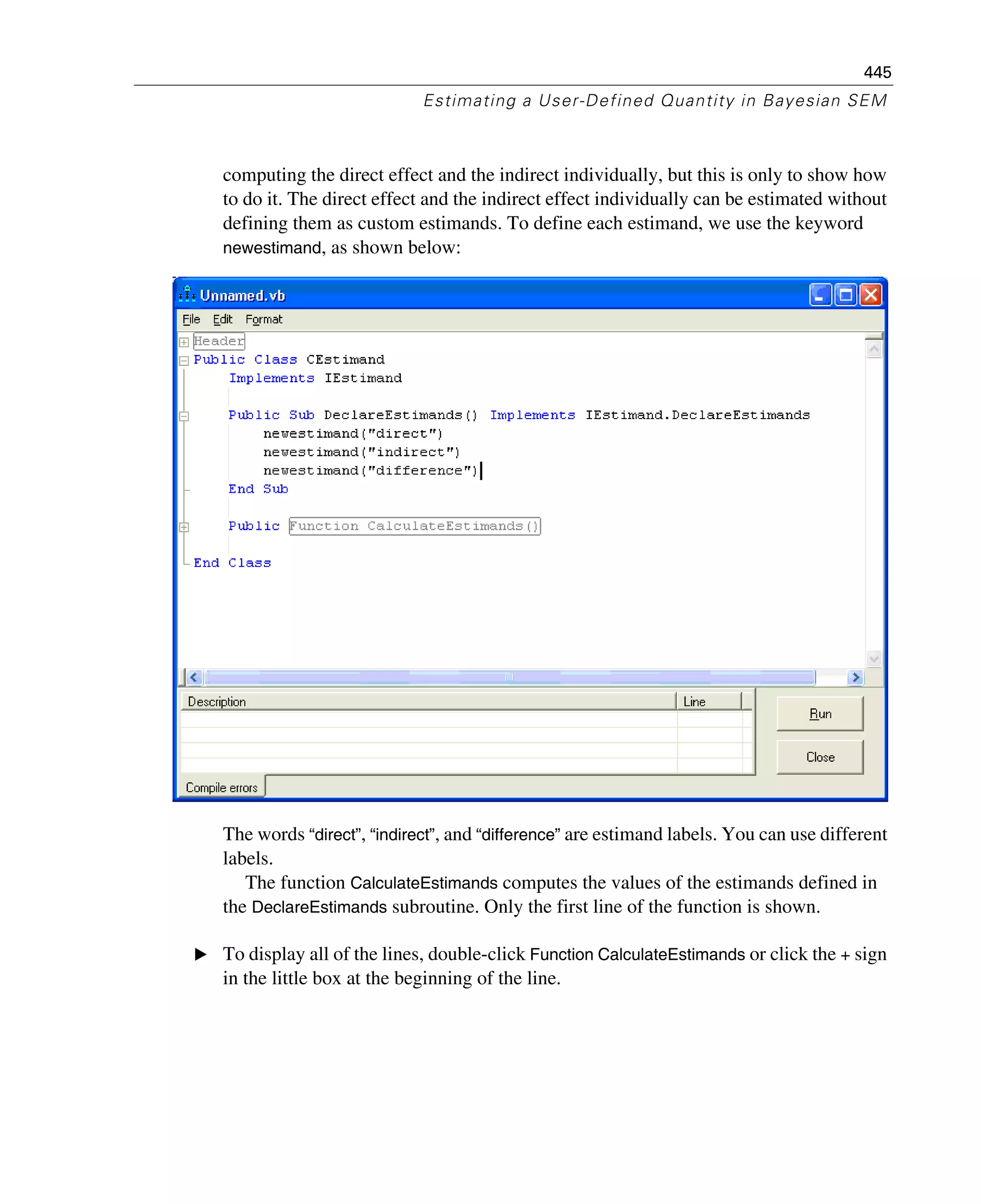 445
Estimating a User-Defined Quantity in Bayesian SEM
computing the direct effect and the indirect individually, but this is only to show how
to do it. The direct effect and the indirect effect individually can be estimated without
defining them as custom estimands. To define each estimand, we use the keyword
newestimand, as shown below:
The words “direct”, “indirect”, and “difference” are estimand labels. You can use different
labels.
The function CalculateEstimands computes the values of the estimands defined in
the DeclareEstimands subroutine. Only the first line of the function is shown.
E To display all of the lines, double-click Function CalculateEstimands or click the + sign
in the little box at the beginning of the line.
 