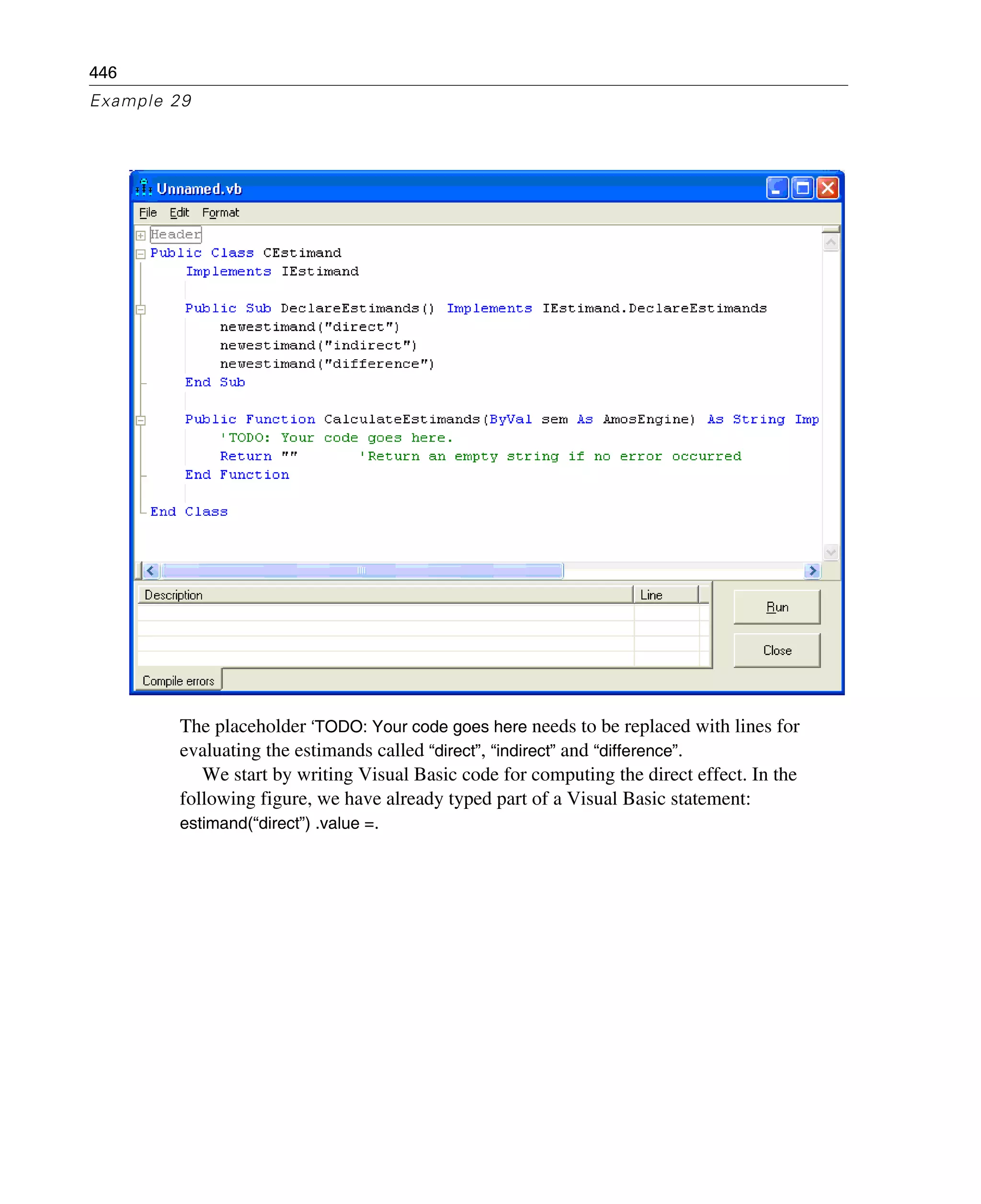 446
Example 29
The placeholder ‘TODO: Your code goes here needs to be replaced with lines for
evaluating the estimands called “direct”, “indirect” and “difference”.
We start by writing Visual Basic code for computing the direct effect. In the
following figure, we have already typed part of a Visual Basic statement:
estimand(“direct”) .value =.
 