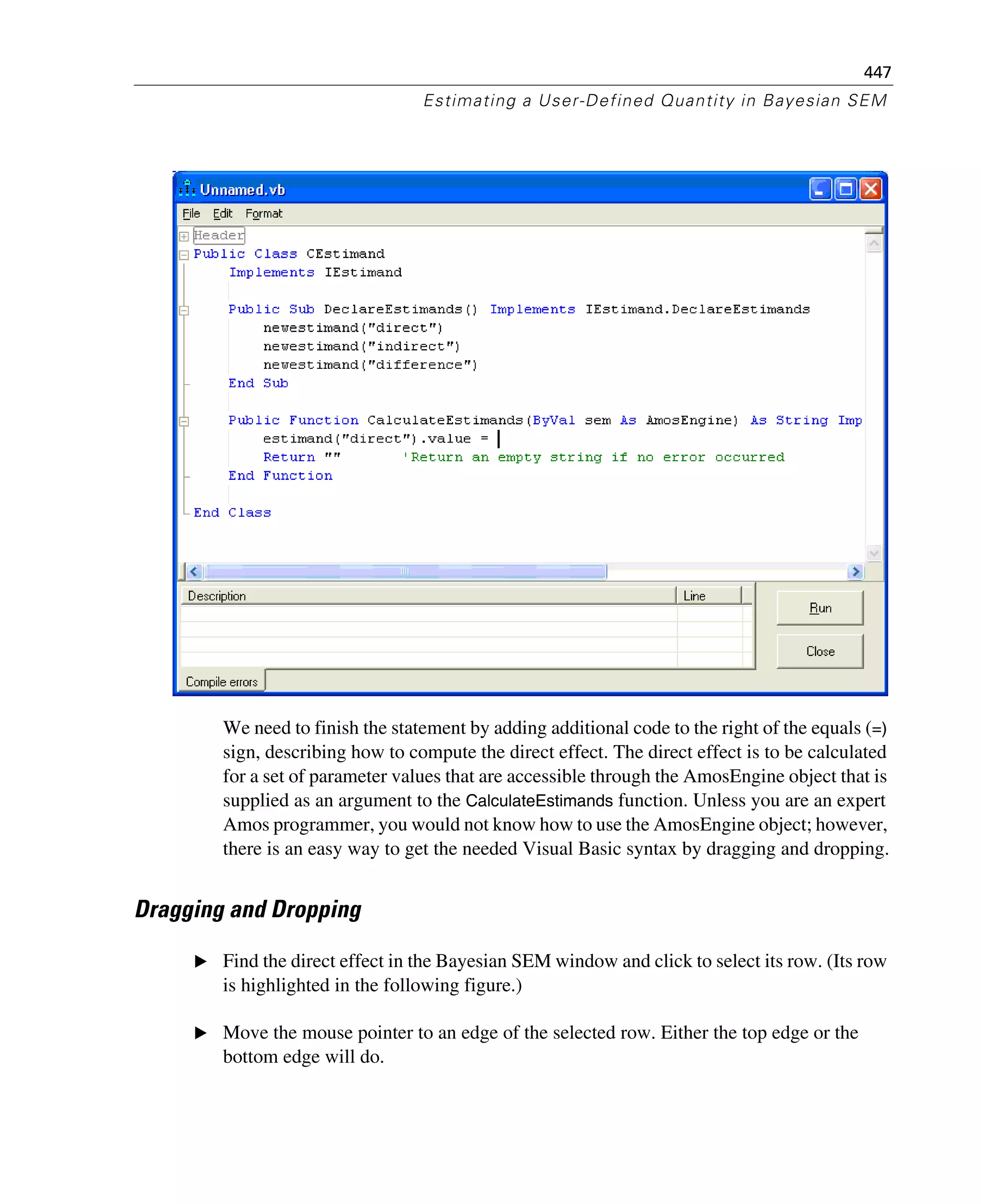 447
Estimating a User-Defined Quantity in Bayesian SEM
We need to finish the statement by adding additional code to the right of the equals (=)
sign, describing how to compute the direct effect. The direct effect is to be calculated
for a set of parameter values that are accessible through the AmosEngine object that is
supplied as an argument to the CalculateEstimands function. Unless you are an expert
Amos programmer, you would not know how to use the AmosEngine object; however,
there is an easy way to get the needed Visual Basic syntax by dragging and dropping.
Dragging and Dropping
E Find the direct effect in the Bayesian SEM window and click to select its row. (Its row
is highlighted in the following figure.)
E Move the mouse pointer to an edge of the selected row. Either the top edge or the
bottom edge will do.
 
