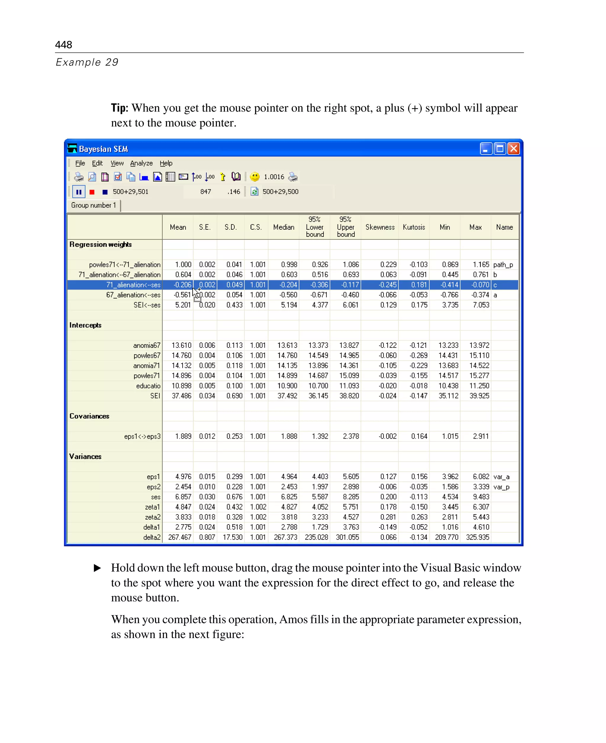 448
Example 29
Tip: When you get the mouse pointer on the right spot, a plus (+) symbol will appear
next to the mouse pointer.
E Hold down the left mouse button, drag the mouse pointer into the Visual Basic window
to the spot where you want the expression for the direct effect to go, and release the
mouse button.
When you complete this operation, Amos fills in the appropriate parameter expression,
as shown in the next figure:
 