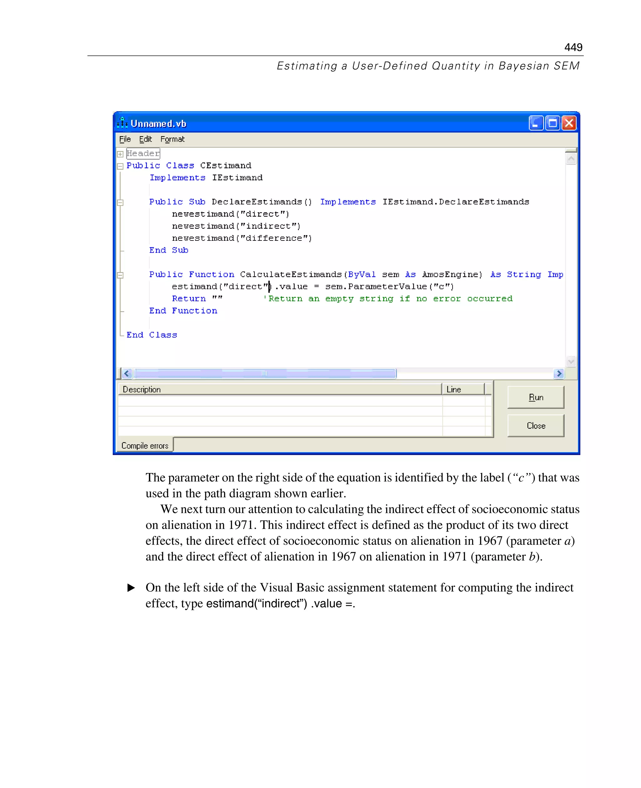 449
Estimating a User-Defined Quantity in Bayesian SEM
The parameter on the right side of the equation is identified by the label (“c”) that was
used in the path diagram shown earlier.
We next turn our attention to calculating the indirect effect of socioeconomic status
on alienation in 1971. This indirect effect is defined as the product of its two direct
effects, the direct effect of socioeconomic status on alienation in 1967 (parameter a)
and the direct effect of alienation in 1967 on alienation in 1971 (parameter b).
E On the left side of the Visual Basic assignment statement for computing the indirect
effect, type estimand(“indirect”) .value =.
 