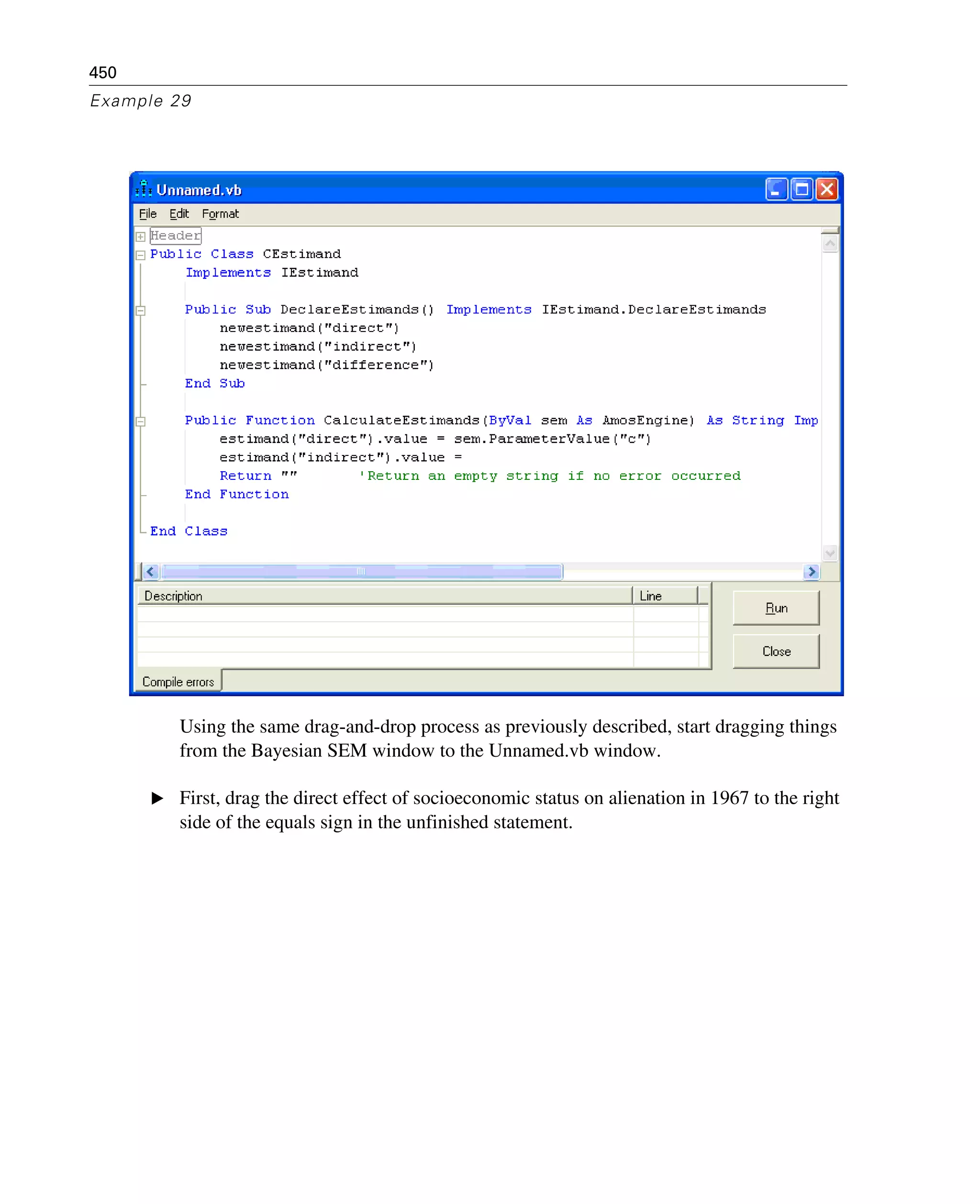 450
Example 29
Using the same drag-and-drop process as previously described, start dragging things
from the Bayesian SEM window to the Unnamed.vb window.
E First, drag the direct effect of socioeconomic status on alienation in 1967 to the right
side of the equals sign in the unfinished statement.
 