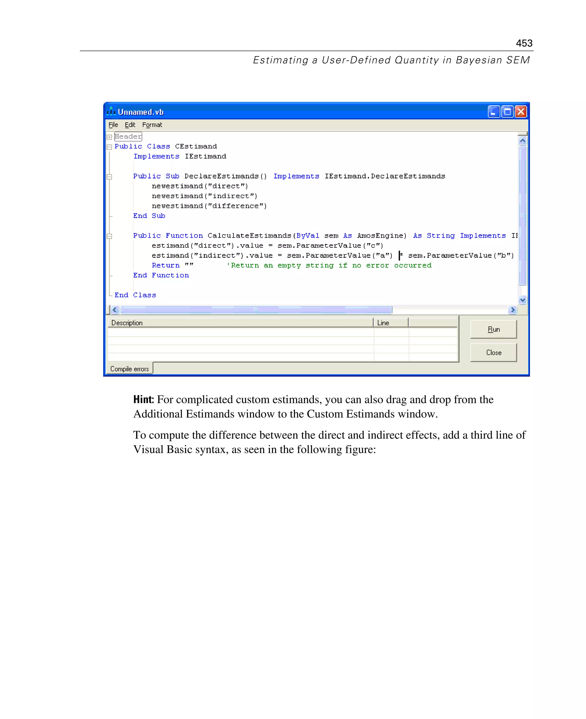 453
Estimating a User-Defined Quantity in Bayesian SEM
Hint: For complicated custom estimands, you can also drag and drop from the
Additional Estimands window to the Custom Estimands window.
To compute the difference between the direct and indirect effects, add a third line of
Visual Basic syntax, as seen in the following figure:
 
