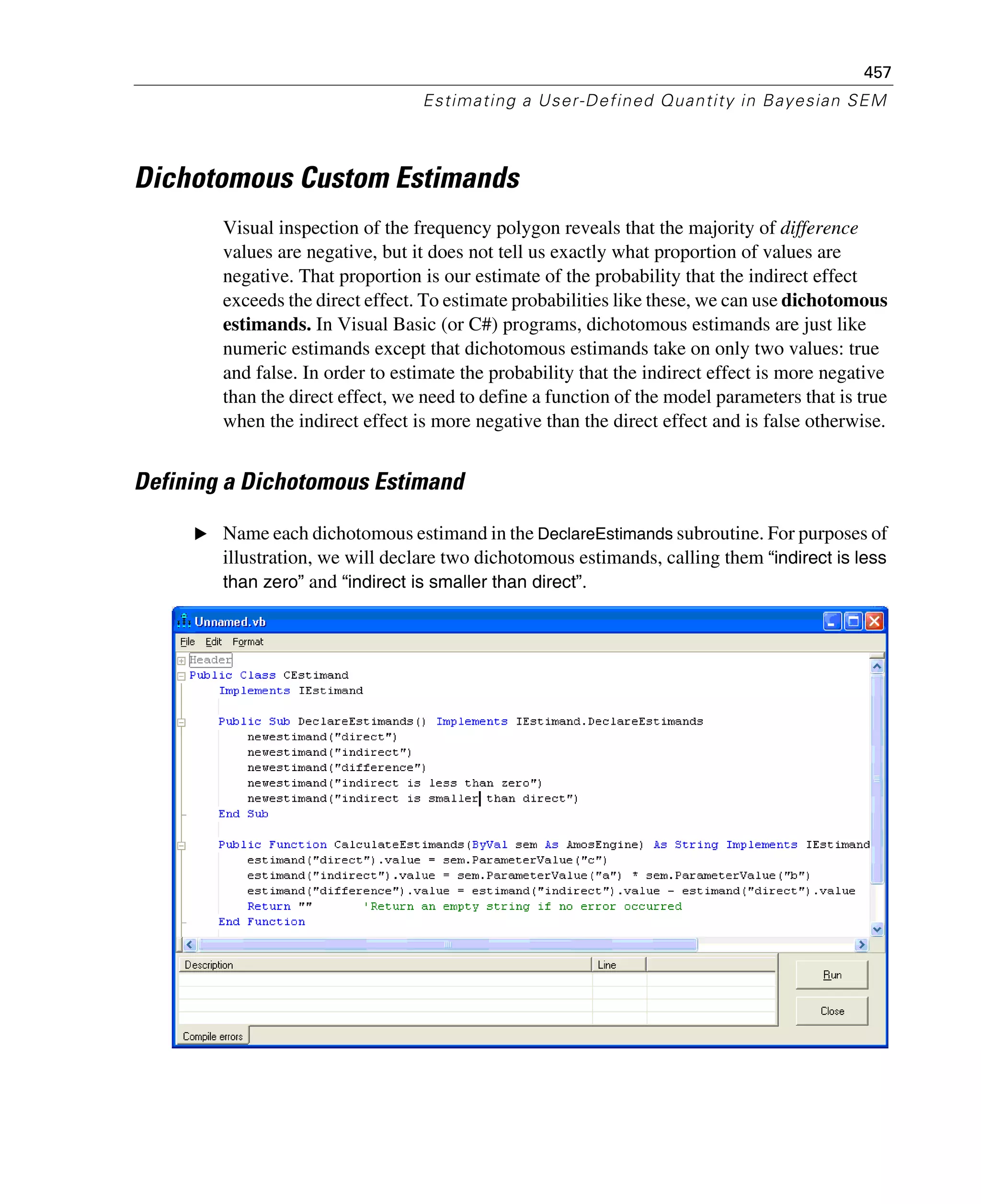 457
Estimating a User-Defined Quantity in Bayesian SEM
Dichotomous Custom Estimands
Visual inspection of the frequency polygon reveals that the majority of difference
values are negative, but it does not tell us exactly what proportion of values are
negative. That proportion is our estimate of the probability that the indirect effect
exceeds the direct effect. To estimate probabilities like these, we can use dichotomous
estimands. In Visual Basic (or C#) programs, dichotomous estimands are just like
numeric estimands except that dichotomous estimands take on only two values: true
and false. In order to estimate the probability that the indirect effect is more negative
than the direct effect, we need to define a function of the model parameters that is true
when the indirect effect is more negative than the direct effect and is false otherwise.
Defining a Dichotomous Estimand
E Name each dichotomous estimand in the DeclareEstimands subroutine. For purposes of
illustration, we will declare two dichotomous estimands, calling them “indirect is less
than zero” and “indirect is smaller than direct”.
 
