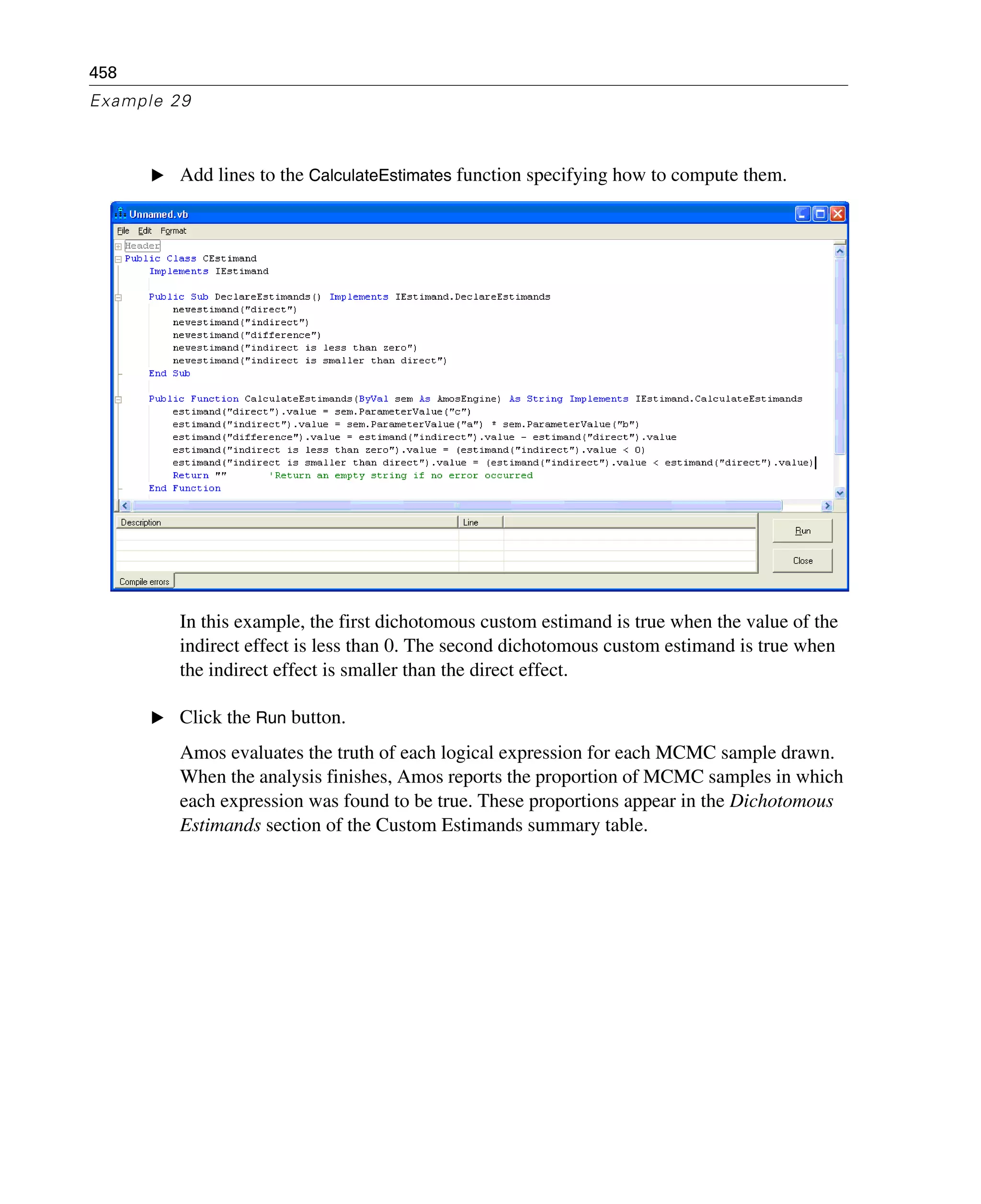 458
Example 29
E Add lines to the CalculateEstimates function specifying how to compute them.
In this example, the first dichotomous custom estimand is true when the value of the
indirect effect is less than 0. The second dichotomous custom estimand is true when
the indirect effect is smaller than the direct effect.
E Click the Run button.
Amos evaluates the truth of each logical expression for each MCMC sample drawn.
When the analysis finishes, Amos reports the proportion of MCMC samples in which
each expression was found to be true. These proportions appear in the Dichotomous
Estimands section of the Custom Estimands summary table.
 