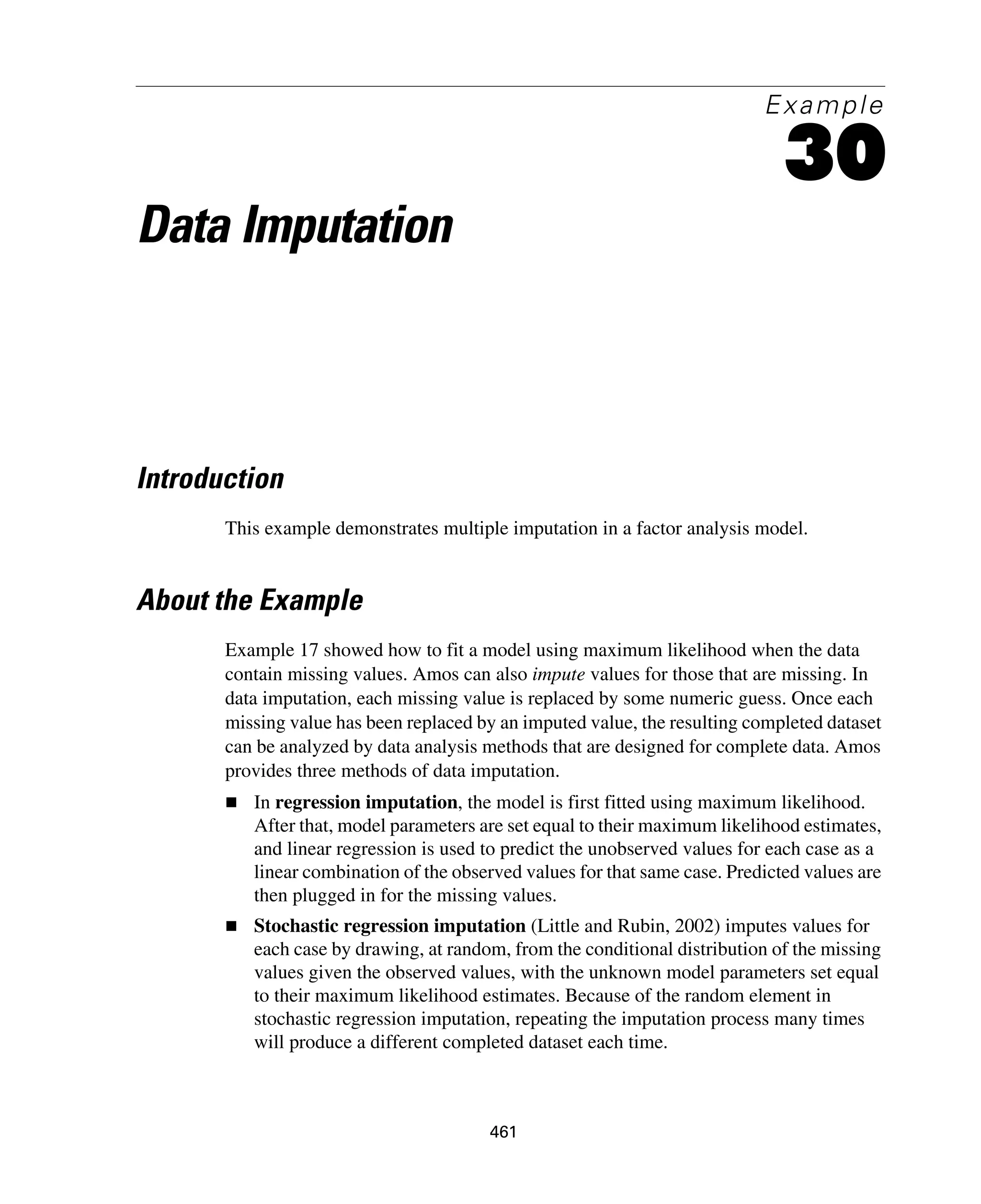 461
Example
30
Data Imputation
Introduction
This example demonstrates multiple imputation in a factor analysis model.
About the Example
Example 17 showed how to fit a model using maximum likelihood when the data
contain missing values. Amos can also impute values for those that are missing. In
data imputation, each missing value is replaced by some numeric guess. Once each
missing value has been replaced by an imputed value, the resulting completed dataset
can be analyzed by data analysis methods that are designed for complete data. Amos
provides three methods of data imputation.
In regression imputation, the model is first fitted using maximum likelihood.
After that, model parameters are set equal to their maximum likelihood estimates,
and linear regression is used to predict the unobserved values for each case as a
linear combination of the observed values for that same case. Predicted values are
then plugged in for the missing values.
Stochastic regression imputation (Little and Rubin, 2002) imputes values for
each case by drawing, at random, from the conditional distribution of the missing
values given the observed values, with the unknown model parameters set equal
to their maximum likelihood estimates. Because of the random element in
stochastic regression imputation, repeating the imputation process many times
will produce a different completed dataset each time.
 
