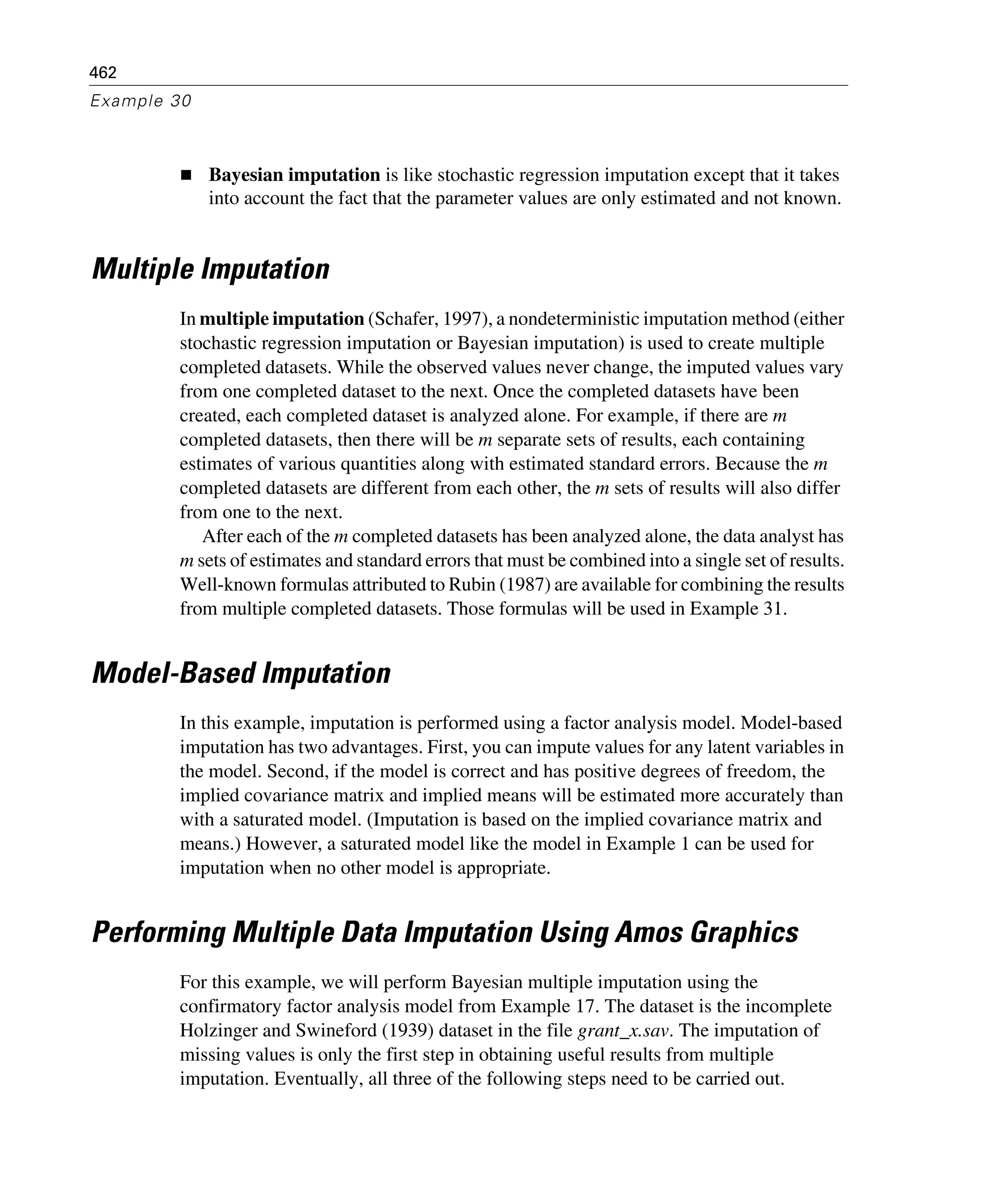 462
Example 30
Bayesian imputation is like stochastic regression imputation except that it takes
into account the fact that the parameter values are only estimated and not known.
Multiple Imputation
In multiple imputation (Schafer, 1997), a nondeterministic imputation method (either
stochastic regression imputation or Bayesian imputation) is used to create multiple
completed datasets. While the observed values never change, the imputed values vary
from one completed dataset to the next. Once the completed datasets have been
created, each completed dataset is analyzed alone. For example, if there are m
completed datasets, then there will be m separate sets of results, each containing
estimates of various quantities along with estimated standard errors. Because the m
completed datasets are different from each other, the m sets of results will also differ
from one to the next.
After each of the m completed datasets has been analyzed alone, the data analyst has
m sets of estimates and standard errors that must be combined into a single set of results.
Well-known formulas attributed to Rubin (1987) are available for combining the results
from multiple completed datasets. Those formulas will be used in Example 31.
Model-Based Imputation
In this example, imputation is performed using a factor analysis model. Model-based
imputation has two advantages. First, you can impute values for any latent variables in
the model. Second, if the model is correct and has positive degrees of freedom, the
implied covariance matrix and implied means will be estimated more accurately than
with a saturated model. (Imputation is based on the implied covariance matrix and
means.) However, a saturated model like the model in Example 1 can be used for
imputation when no other model is appropriate.
Performing Multiple Data Imputation Using Amos Graphics
For this example, we will perform Bayesian multiple imputation using the
confirmatory factor analysis model from Example 17. The dataset is the incomplete
Holzinger and Swineford (1939) dataset in the file grant_x.sav. The imputation of
missing values is only the first step in obtaining useful results from multiple
imputation. Eventually, all three of the following steps need to be carried out.
 