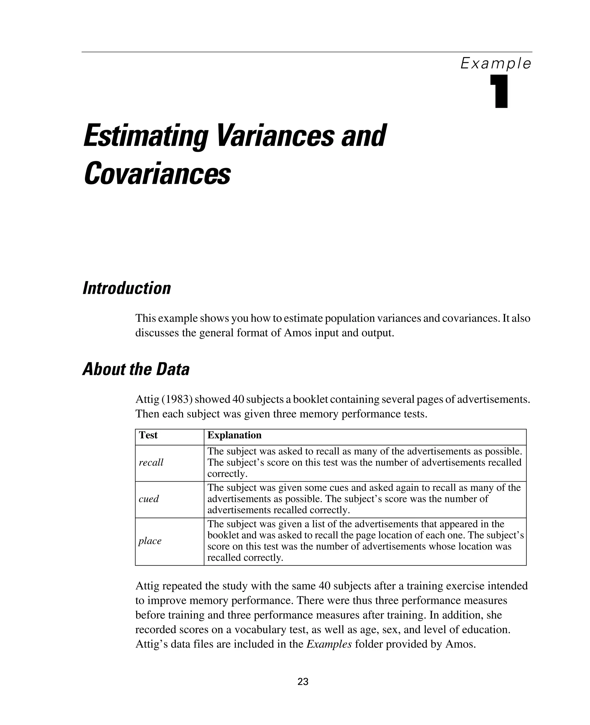 23
Example
1
Estimating Variances and
Covariances
Introduction
This example shows you how to estimate population variances and covariances. It also
discusses the general format of Amos input and output.
About the Data
Attig (1983) showed 40 subjects a booklet containing several pages of advertisements.
Then each subject was given three memory performance tests.
Attig repeated the study with the same 40 subjects after a training exercise intended
to improve memory performance. There were thus three performance measures
before training and three performance measures after training. In addition, she
recorded scores on a vocabulary test, as well as age, sex, and level of education.
Attig’s data files are included in the Examples folder provided by Amos.
Test Explanation
recall
The subject was asked to recall as many of the advertisements as possible.
The subject’s score on this test was the number of advertisements recalled
correctly.
cued
The subject was given some cues and asked again to recall as many of the
advertisements as possible. The subject’s score was the number of
advertisements recalled correctly.
place
The subject was given a list of the advertisements that appeared in the
booklet and was asked to recall the page location of each one. The subject’s
score on this test was the number of advertisements whose location was
recalled correctly.
 