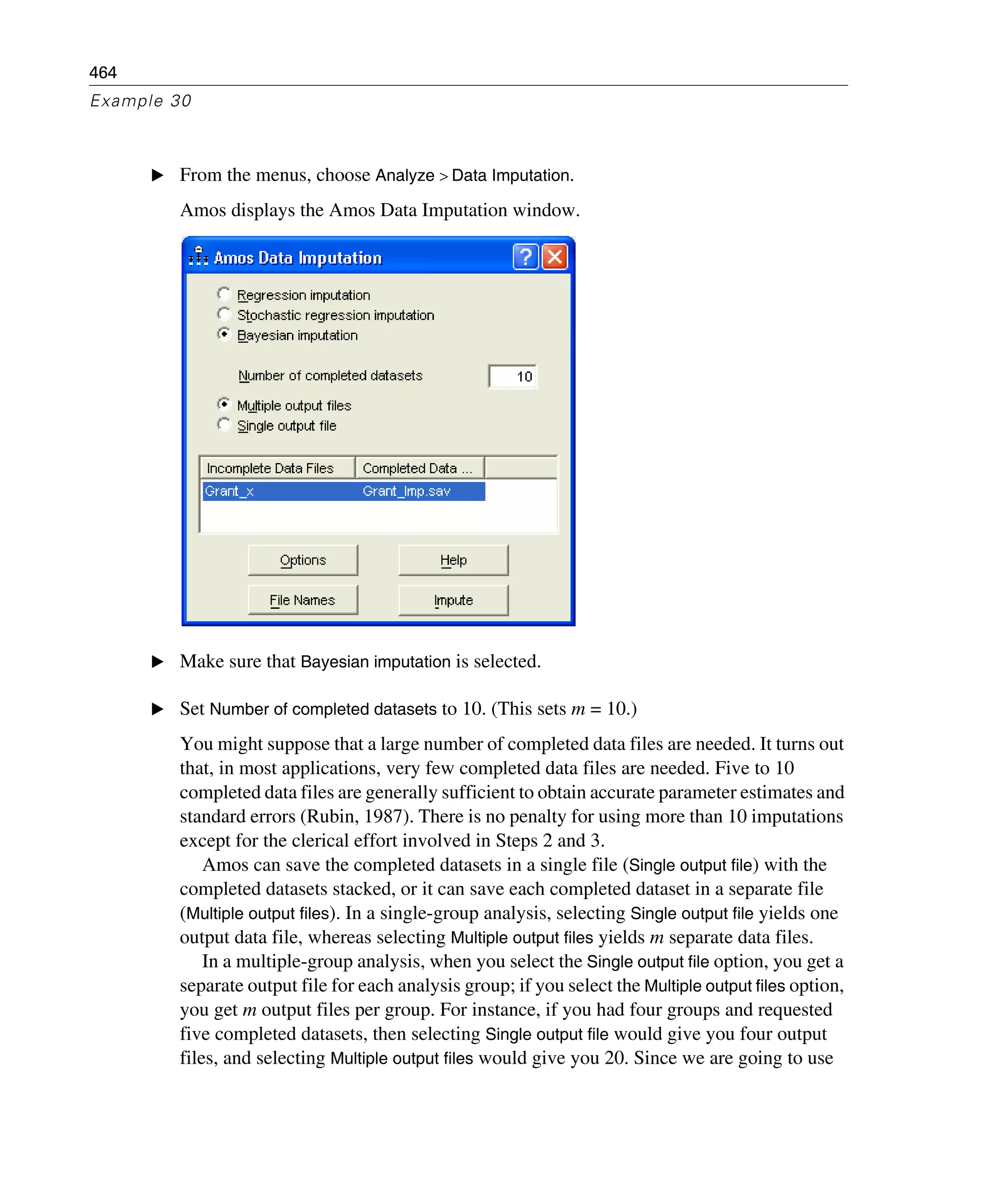 464
Example 30
E From the menus, choose Analyze > Data Imputation.
Amos displays the Amos Data Imputation window.
E Make sure that Bayesian imputation is selected.
E Set Number of completed datasets to 10. (This sets m = 10.)
You might suppose that a large number of completed data files are needed. It turns out
that, in most applications, very few completed data files are needed. Five to 10
completed data files are generally sufficient to obtain accurate parameter estimates and
standard errors (Rubin, 1987). There is no penalty for using more than 10 imputations
except for the clerical effort involved in Steps 2 and 3.
Amos can save the completed datasets in a single file (Single output file) with the
completed datasets stacked, or it can save each completed dataset in a separate file
(Multiple output files). In a single-group analysis, selecting Single output file yields one
output data file, whereas selecting Multiple output files yields m separate data files.
In a multiple-group analysis, when you select the Single output file option, you get a
separate output file for each analysis group; if you select the Multiple output files option,
you get m output files per group. For instance, if you had four groups and requested
five completed datasets, then selecting Single output file would give you four output
files, and selecting Multiple output files would give you 20. Since we are going to use
 