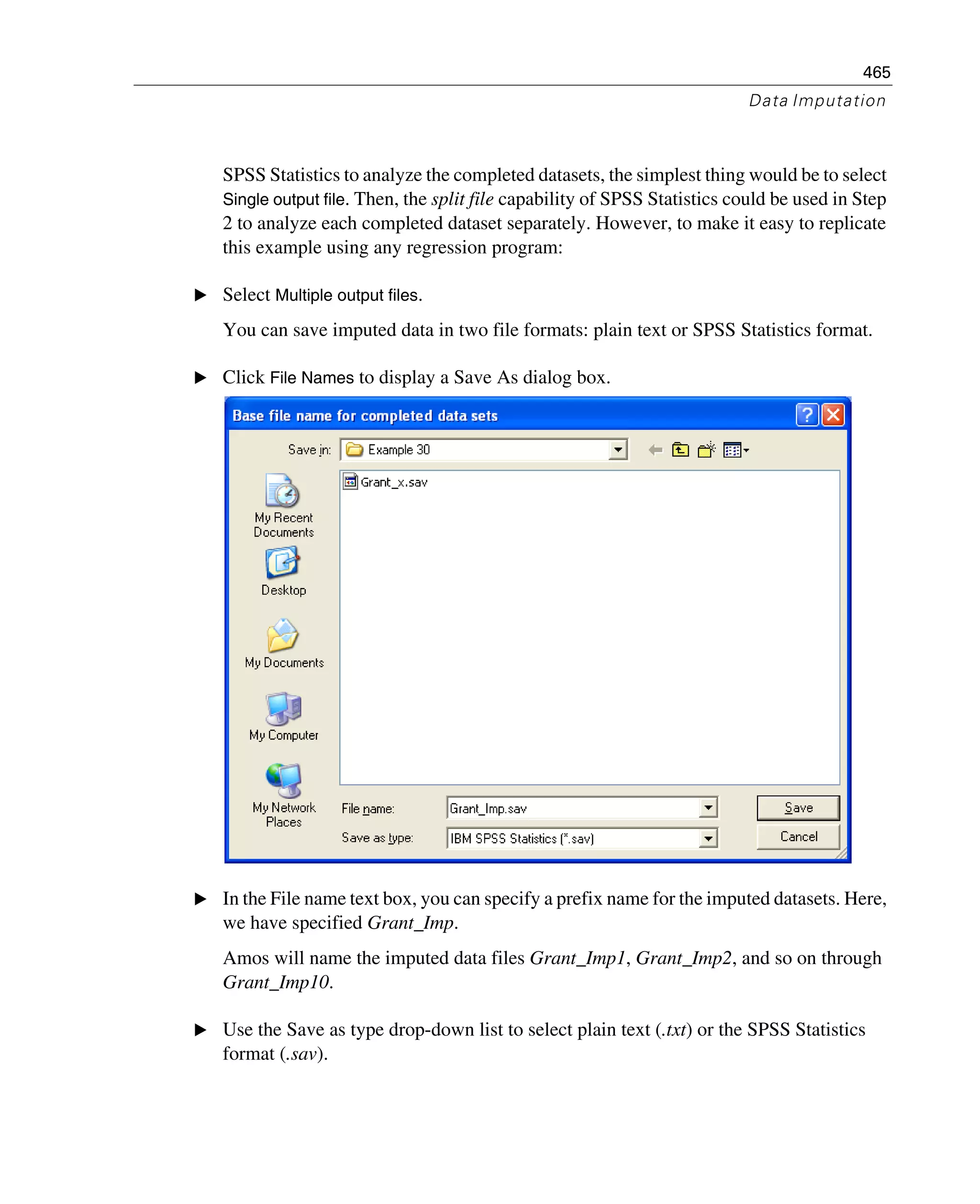 465
Data Imputation
SPSS Statistics to analyze the completed datasets, the simplest thing would be to select
Single output file. Then, the split file capability of SPSS Statistics could be used in Step
2 to analyze each completed dataset separately. However, to make it easy to replicate
this example using any regression program:
E Select Multiple output files.
You can save imputed data in two file formats: plain text or SPSS Statistics format.
E Click File Names to display a Save As dialog box.
E In the File name text box, you can specify a prefix name for the imputed datasets. Here,
we have specified Grant_Imp.
Amos will name the imputed data files Grant_Imp1, Grant_Imp2, and so on through
Grant_Imp10.
E Use the Save as type drop-down list to select plain text (.txt) or the SPSS Statistics
format (.sav).
 