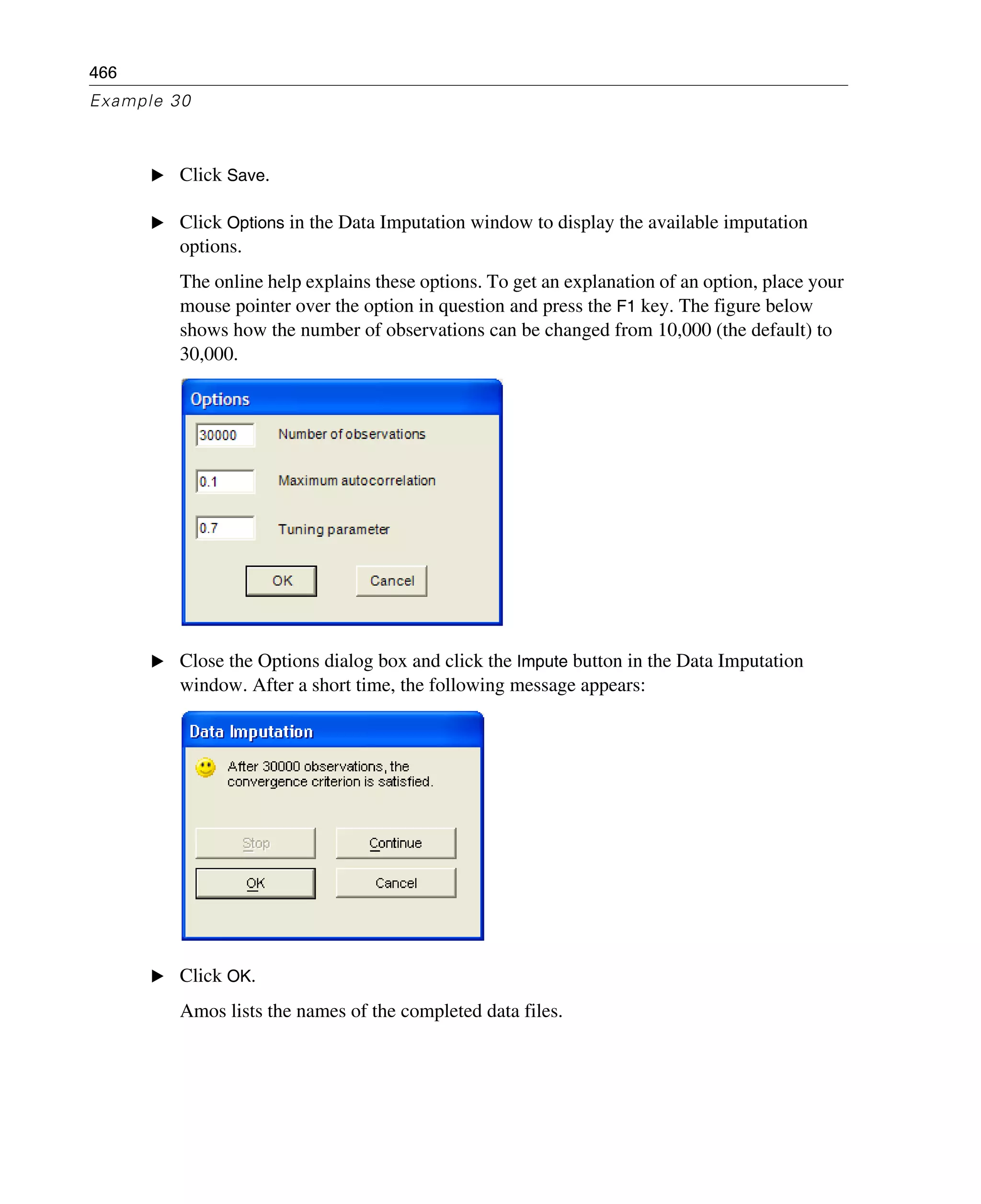 466
Example 30
E Click Save.
E Click Options in the Data Imputation window to display the available imputation
options.
The online help explains these options. To get an explanation of an option, place your
mouse pointer over the option in question and press the F1 key. The figure below
shows how the number of observations can be changed from 10,000 (the default) to
30,000.
E Close the Options dialog box and click the Impute button in the Data Imputation
window. After a short time, the following message appears:
E Click OK.
Amos lists the names of the completed data files.
 