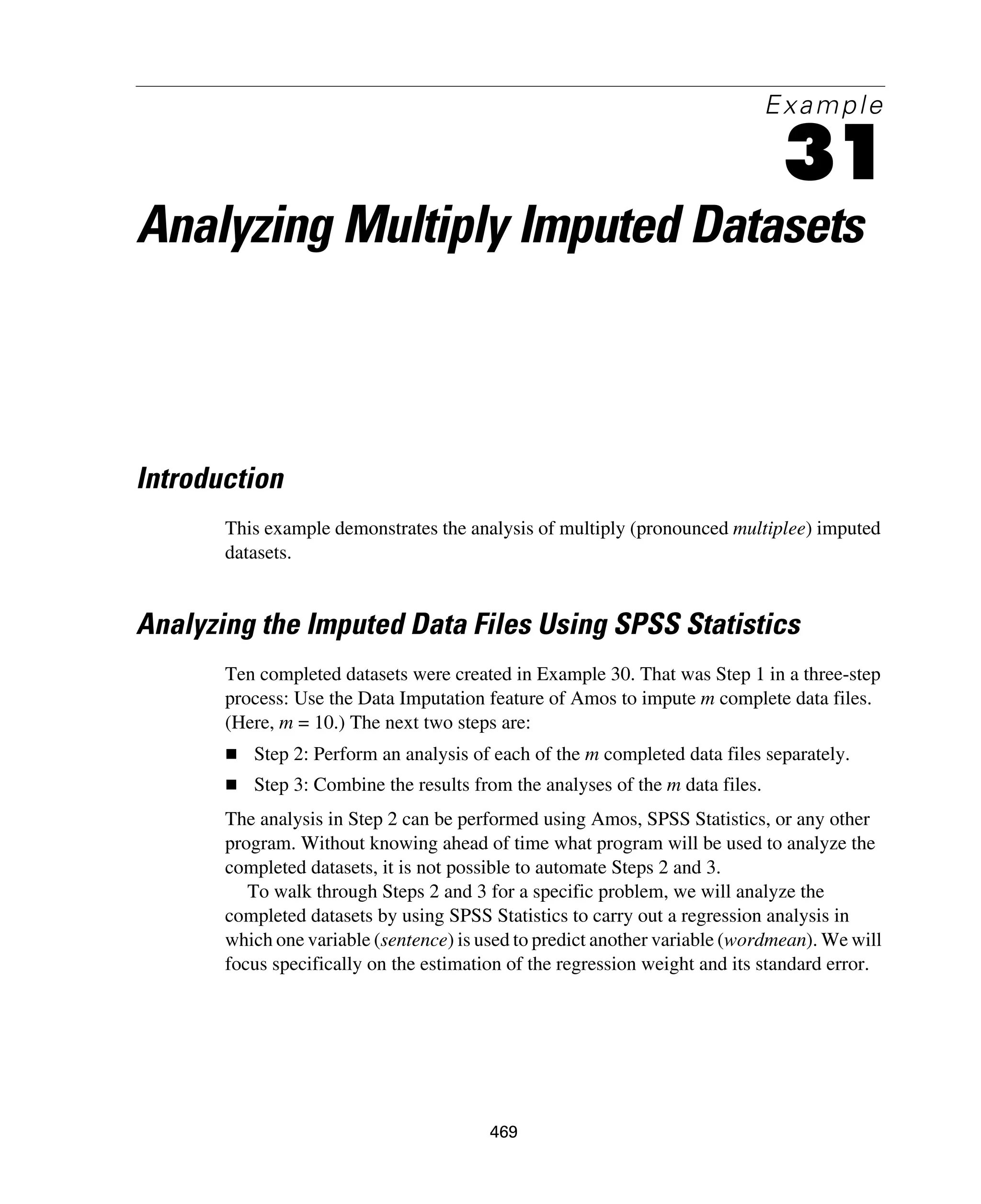 469
Example
31
Analyzing Multiply Imputed Datasets
Introduction
This example demonstrates the analysis of multiply (pronounced multiplee) imputed
datasets.
Analyzing the Imputed Data Files Using SPSS Statistics
Ten completed datasets were created in Example 30. That was Step 1 in a three-step
process: Use the Data Imputation feature of Amos to impute m complete data files.
(Here, m = 10.) The next two steps are:
Step 2: Perform an analysis of each of the m completed data files separately.
Step 3: Combine the results from the analyses of the m data files.
The analysis in Step 2 can be performed using Amos, SPSS Statistics, or any other
program. Without knowing ahead of time what program will be used to analyze the
completed datasets, it is not possible to automate Steps 2 and 3.
To walk through Steps 2 and 3 for a specific problem, we will analyze the
completed datasets by using SPSS Statistics to carry out a regression analysis in
which one variable (sentence) is used to predict another variable (wordmean). We will
focus specifically on the estimation of the regression weight and its standard error.
 