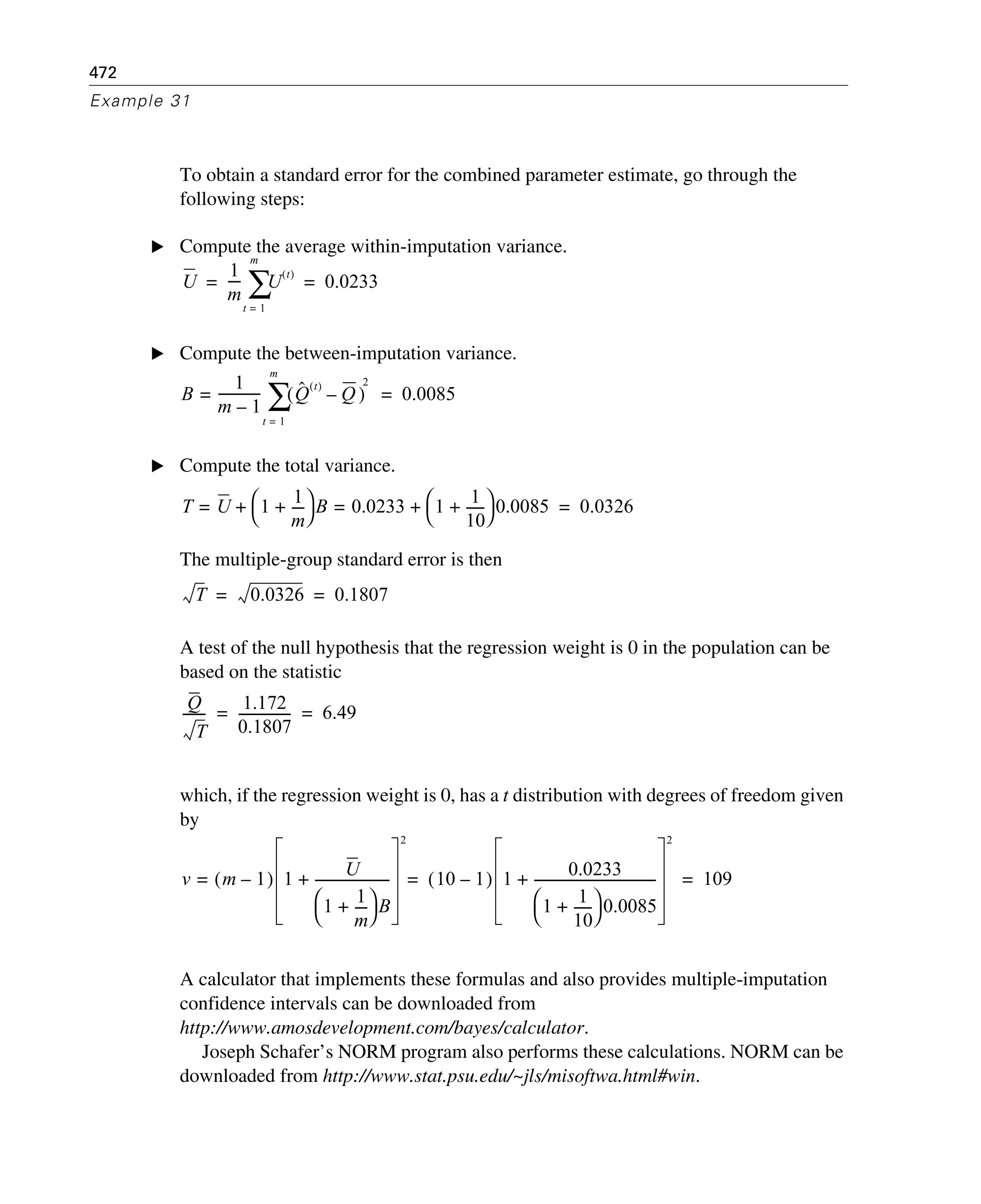 472
Example 31
To obtain a standard error for the combined parameter estimate, go through the
following steps:
E Compute the average within-imputation variance.
E Compute the between-imputation variance.
E Compute the total variance.
The multiple-group standard error is then
A test of the null hypothesis that the regression weight is 0 in the population can be
based on the statistic
which, if the regression weight is 0, has a t distribution with degrees of freedom given
by
A calculator that implements these formulas and also provides multiple-imputation
confidence intervals can be downloaded from
http://www.amosdevelopment.com/bayes/calculator.
Joseph Schafer’s NORM program also performs these calculations. NORM can be
downloaded from http://www.stat.psu.edu/~jls/misoftwa.html#win.
U
1
m
---- U
t( )
t 1=
m
∑ 0.0233= =
B
1
m 1–
------------- Qˆ t( )
Q–( )
t 1=
m
∑=
2
0.0085=
T U= 1
1
m
----+
⎝ ⎠
⎛ ⎞ B+ 0.0233= 1
1
10
------+
⎝ ⎠
⎛ ⎞ 0.0085+ 0.0326=
T 0.0326 0.1807= =
Q
T
-------
1.172
0.1807
---------------- 6.49= =
v m 1–( )= 1 U
1
1
m
----+
⎝ ⎠
⎛ ⎞ B
-----------------------+
2
10 1–( )= 1 0.0233
1
1
10
------+
⎝ ⎠
⎛ ⎞ 0.0085
-------------------------------------+
2
109=
 