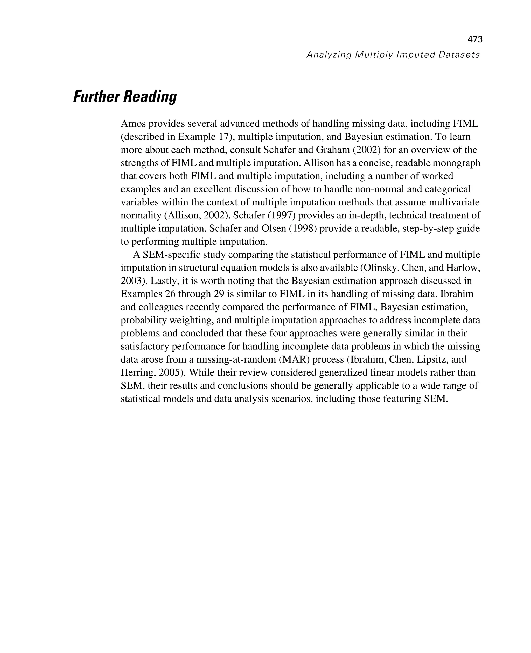 473
Analyzing Multiply Imputed Datasets
Further Reading
Amos provides several advanced methods of handling missing data, including FIML
(described in Example 17), multiple imputation, and Bayesian estimation. To learn
more about each method, consult Schafer and Graham (2002) for an overview of the
strengths of FIML and multiple imputation. Allison has a concise, readable monograph
that covers both FIML and multiple imputation, including a number of worked
examples and an excellent discussion of how to handle non-normal and categorical
variables within the context of multiple imputation methods that assume multivariate
normality (Allison, 2002). Schafer (1997) provides an in-depth, technical treatment of
multiple imputation. Schafer and Olsen (1998) provide a readable, step-by-step guide
to performing multiple imputation.
A SEM-specific study comparing the statistical performance of FIML and multiple
imputation in structural equation models is also available (Olinsky, Chen, and Harlow,
2003). Lastly, it is worth noting that the Bayesian estimation approach discussed in
Examples 26 through 29 is similar to FIML in its handling of missing data. Ibrahim
and colleagues recently compared the performance of FIML, Bayesian estimation,
probability weighting, and multiple imputation approaches to address incomplete data
problems and concluded that these four approaches were generally similar in their
satisfactory performance for handling incomplete data problems in which the missing
data arose from a missing-at-random (MAR) process (Ibrahim, Chen, Lipsitz, and
Herring, 2005). While their review considered generalized linear models rather than
SEM, their results and conclusions should be generally applicable to a wide range of
statistical models and data analysis scenarios, including those featuring SEM.
 