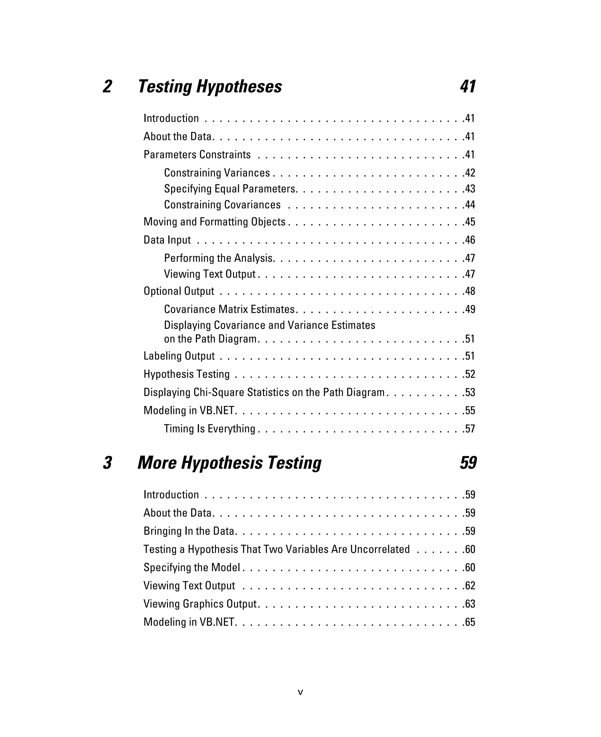 v
2 Testing Hypotheses 41
Introduction . . . . . . . . . . . . . . . . . . . . . . . . . . . . . . . . . . .41
About the Data. . . . . . . . . . . . . . . . . . . . . . . . . . . . . . . . . .41
Parameters Constraints . . . . . . . . . . . . . . . . . . . . . . . . . . . .41
Constraining Variances . . . . . . . . . . . . . . . . . . . . . . . . . .42
Specifying Equal Parameters. . . . . . . . . . . . . . . . . . . . . . .43
Constraining Covariances . . . . . . . . . . . . . . . . . . . . . . . .44
Moving and Formatting Objects . . . . . . . . . . . . . . . . . . . . . . . .45
Data Input . . . . . . . . . . . . . . . . . . . . . . . . . . . . . . . . . . . .46
Performing the Analysis. . . . . . . . . . . . . . . . . . . . . . . . . .47
Viewing Text Output . . . . . . . . . . . . . . . . . . . . . . . . . . . .47
Optional Output . . . . . . . . . . . . . . . . . . . . . . . . . . . . . . . . .48
Covariance Matrix Estimates. . . . . . . . . . . . . . . . . . . . . . .49
Displaying Covariance and Variance Estimates
on the Path Diagram. . . . . . . . . . . . . . . . . . . . . . . . . . . .51
Labeling Output . . . . . . . . . . . . . . . . . . . . . . . . . . . . . . . . .51
Hypothesis Testing . . . . . . . . . . . . . . . . . . . . . . . . . . . . . . .52
Displaying Chi-Square Statistics on the Path Diagram. . . . . . . . . . .53
Modeling in VB.NET. . . . . . . . . . . . . . . . . . . . . . . . . . . . . . .55
Timing Is Everything . . . . . . . . . . . . . . . . . . . . . . . . . . . .57
3 More Hypothesis Testing 59
Introduction . . . . . . . . . . . . . . . . . . . . . . . . . . . . . . . . . . .59
About the Data. . . . . . . . . . . . . . . . . . . . . . . . . . . . . . . . . .59
Bringing In the Data. . . . . . . . . . . . . . . . . . . . . . . . . . . . . . .59
Testing a Hypothesis That Two Variables Are Uncorrelated . . . . . . .60
Specifying the Model . . . . . . . . . . . . . . . . . . . . . . . . . . . . . .60
Viewing Text Output . . . . . . . . . . . . . . . . . . . . . . . . . . . . . .62
Viewing Graphics Output. . . . . . . . . . . . . . . . . . . . . . . . . . . .63
Modeling in VB.NET. . . . . . . . . . . . . . . . . . . . . . . . . . . . . . .65
 