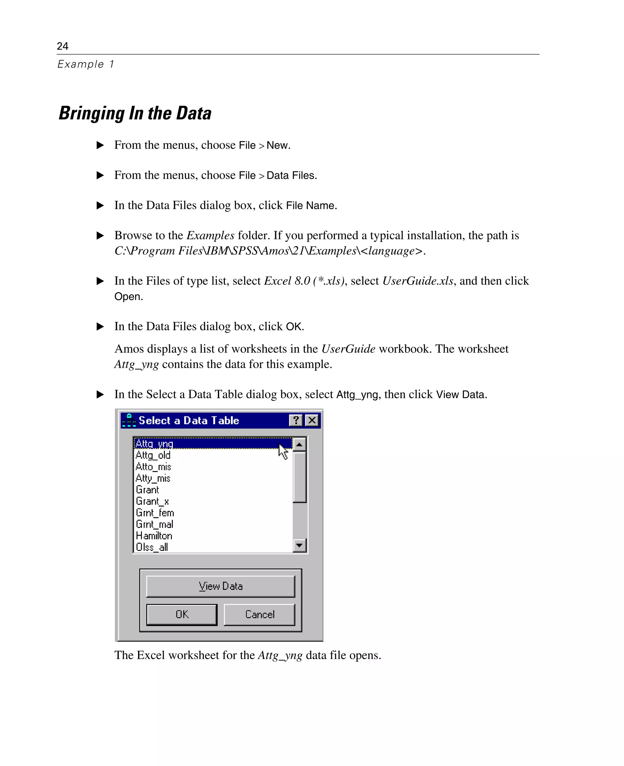 24
Example 1
Bringing In the Data
E From the menus, choose File > New.
E From the menus, choose File > Data Files.
E In the Data Files dialog box, click File Name.
E Browse to the Examples folder. If you performed a typical installation, the path is
C:Program FilesIBMSPSSAmos21Examples<language>.
E In the Files of type list, select Excel 8.0 (*.xls), select UserGuide.xls, and then click
Open.
E In the Data Files dialog box, click OK.
Amos displays a list of worksheets in the UserGuide workbook. The worksheet
Attg_yng contains the data for this example.
E In the Select a Data Table dialog box, select Attg_yng, then click View Data.
The Excel worksheet for the Attg_yng data file opens.
 
