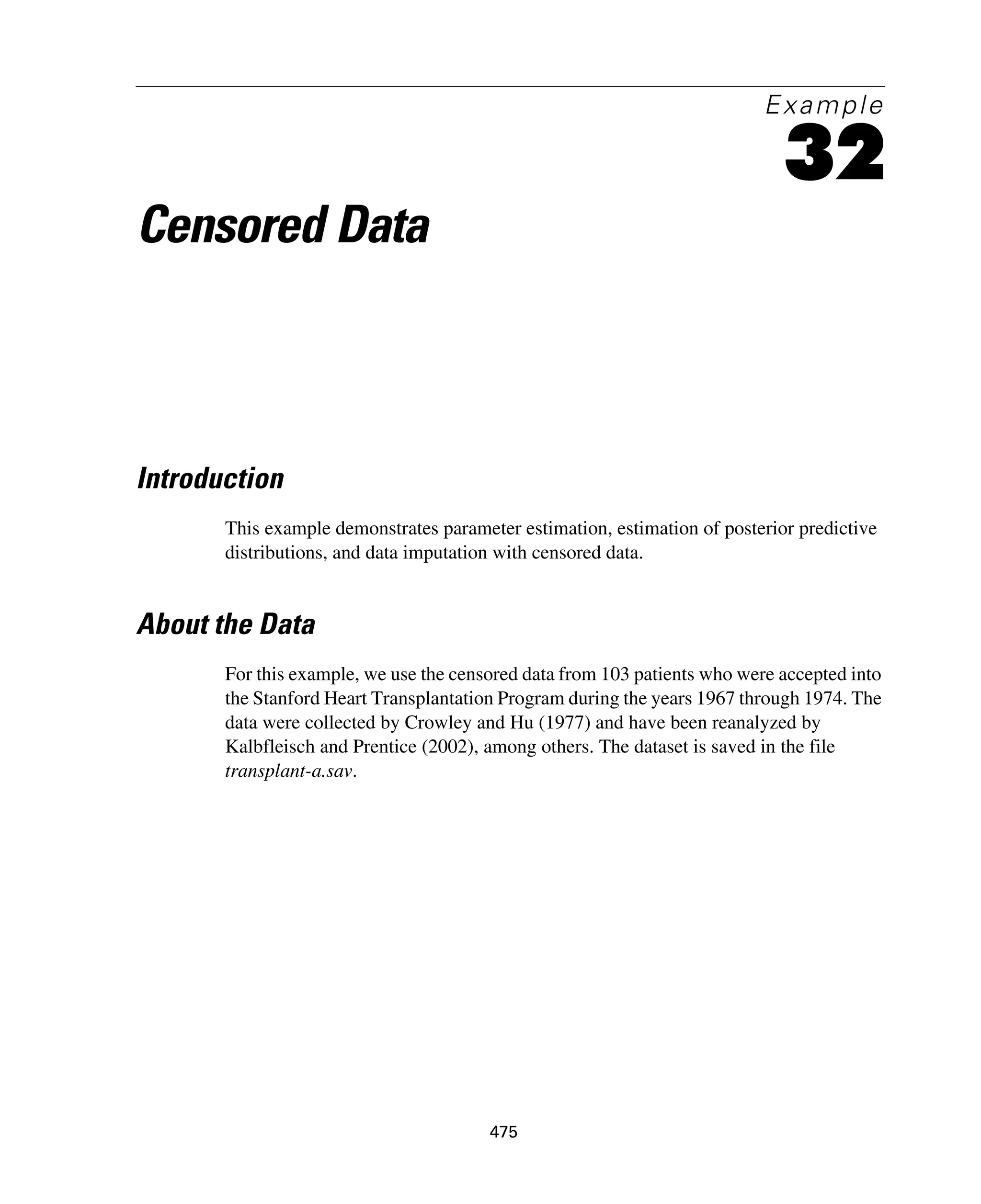475
Example
32
Censored Data
Introduction
This example demonstrates parameter estimation, estimation of posterior predictive
distributions, and data imputation with censored data.
About the Data
For this example, we use the censored data from 103 patients who were accepted into
the Stanford Heart Transplantation Program during the years 1967 through 1974. The
data were collected by Crowley and Hu (1977) and have been reanalyzed by
Kalbfleisch and Prentice (2002), among others. The dataset is saved in the file
transplant-a.sav.
 