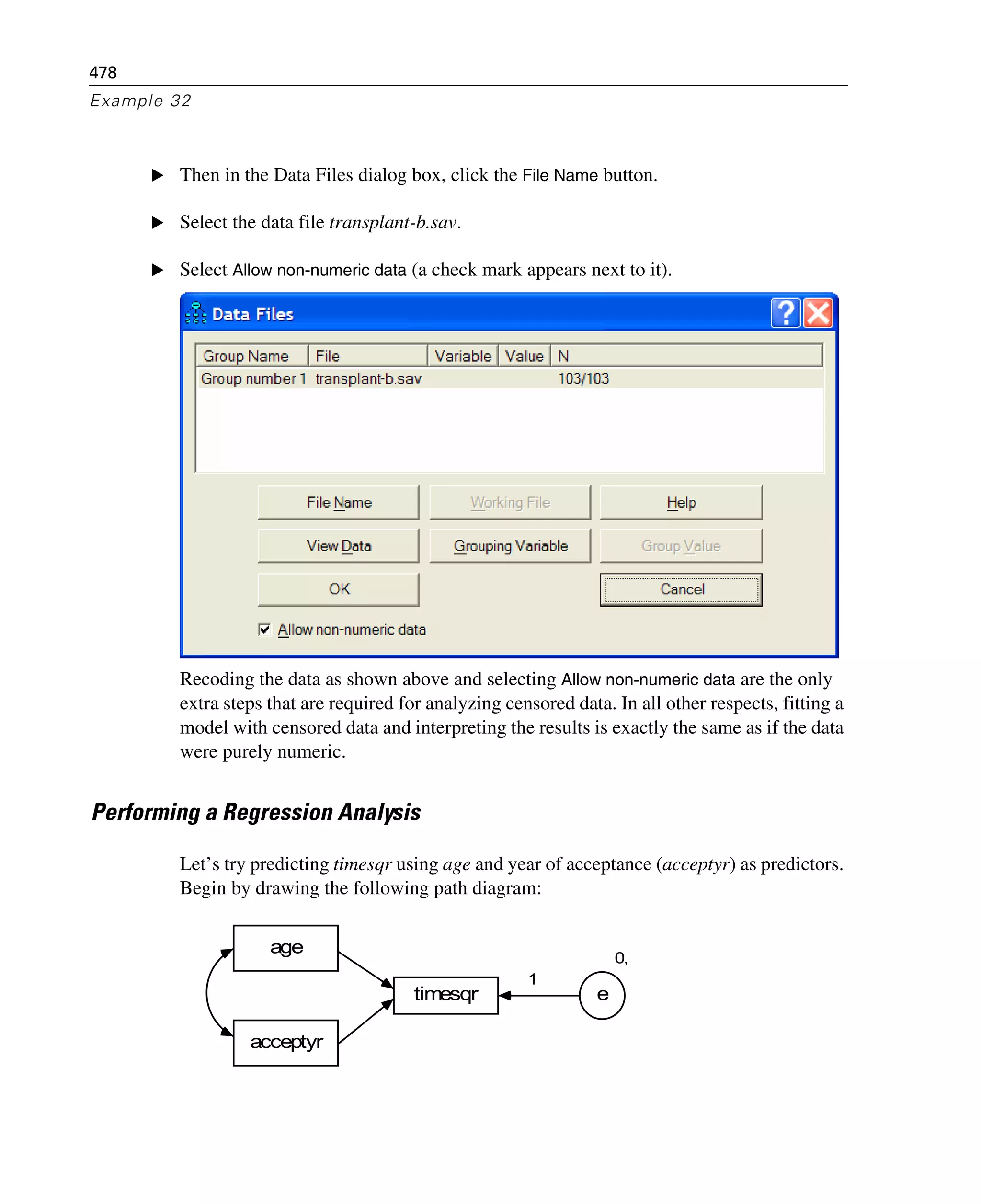 478
Example 32
E Then in the Data Files dialog box, click the File Name button.
E Select the data file transplant-b.sav.
E Select Allow non-numeric data (a check mark appears next to it).
Recoding the data as shown above and selecting Allow non-numeric data are the only
extra steps that are required for analyzing censored data. In all other respects, fitting a
model with censored data and interpreting the results is exactly the same as if the data
were purely numeric.
Performing a Regression Analysis
Let’s try predicting timesqr using age and year of acceptance (acceptyr) as predictors.
Begin by drawing the following path diagram:
timesqr
age
0,
e
1
acceptyr
 
