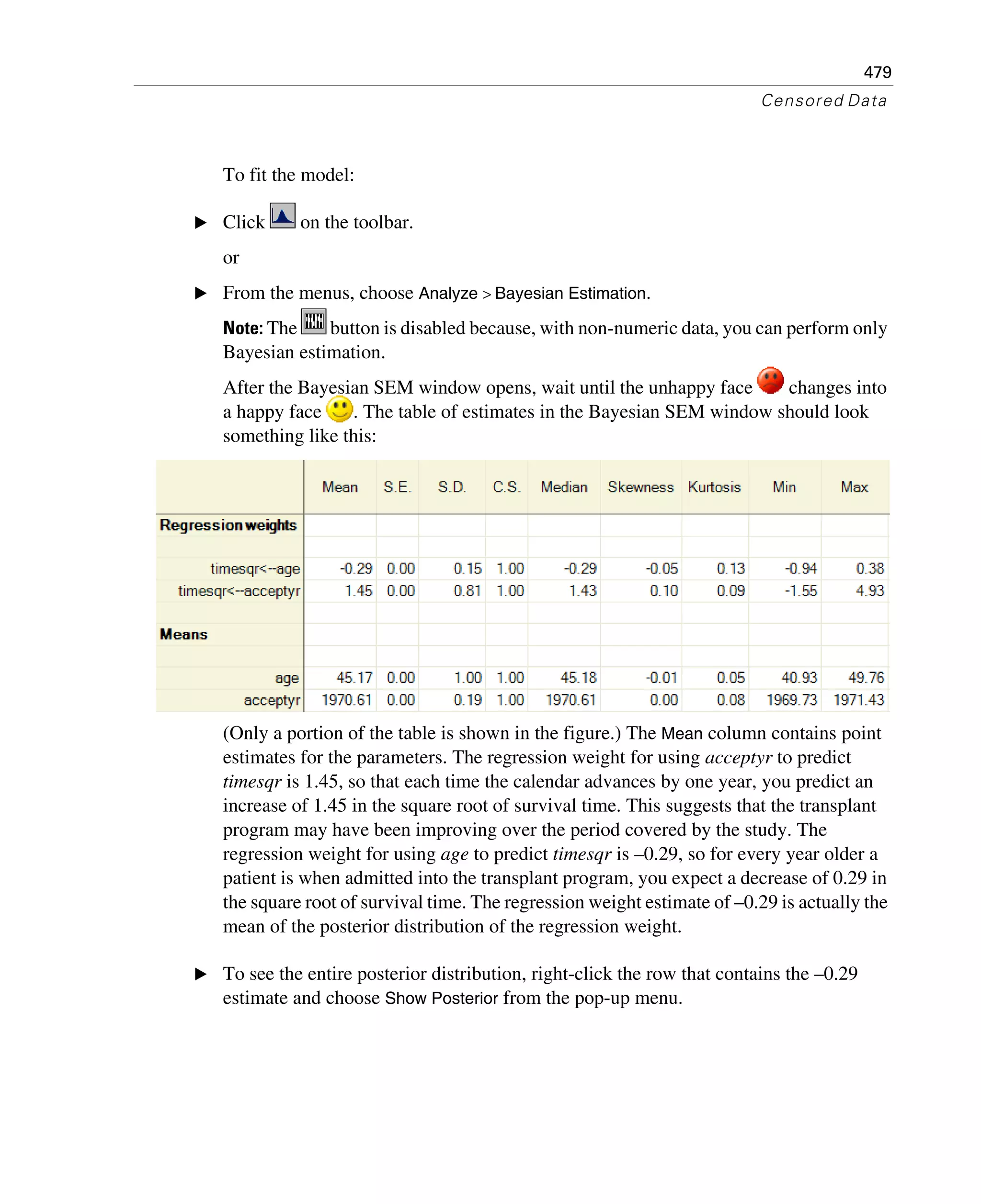 479
Censored Data
To fit the model:
E Click on the toolbar.
or
E From the menus, choose Analyze > Bayesian Estimation.
Note: The button is disabled because, with non-numeric data, you can perform only
Bayesian estimation.
After the Bayesian SEM window opens, wait until the unhappy face changes into
a happy face . The table of estimates in the Bayesian SEM window should look
something like this:
(Only a portion of the table is shown in the figure.) The Mean column contains point
estimates for the parameters. The regression weight for using acceptyr to predict
timesqr is 1.45, so that each time the calendar advances by one year, you predict an
increase of 1.45 in the square root of survival time. This suggests that the transplant
program may have been improving over the period covered by the study. The
regression weight for using age to predict timesqr is –0.29, so for every year older a
patient is when admitted into the transplant program, you expect a decrease of 0.29 in
the square root of survival time. The regression weight estimate of –0.29 is actually the
mean of the posterior distribution of the regression weight.
E To see the entire posterior distribution, right-click the row that contains the –0.29
estimate and choose Show Posterior from the pop-up menu.
 