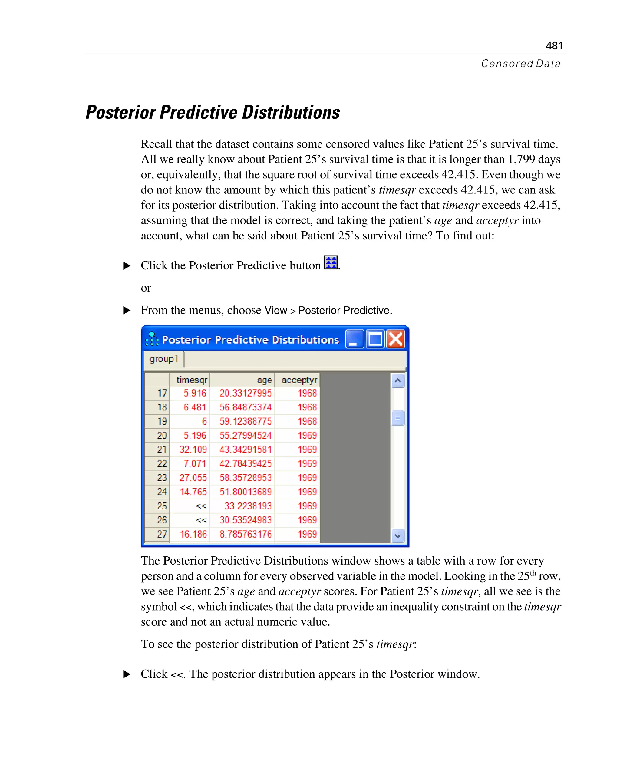 481
Censored Data
Posterior Predictive Distributions
Recall that the dataset contains some censored values like Patient 25’s survival time.
All we really know about Patient 25’s survival time is that it is longer than 1,799 days
or, equivalently, that the square root of survival time exceeds 42.415. Even though we
do not know the amount by which this patient’s timesqr exceeds 42.415, we can ask
for its posterior distribution. Taking into account the fact that timesqr exceeds 42.415,
assuming that the model is correct, and taking the patient’s age and acceptyr into
account, what can be said about Patient 25’s survival time? To find out:
E Click the Posterior Predictive button .
or
E From the menus, choose View > Posterior Predictive.
The Posterior Predictive Distributions window shows a table with a row for every
person and a column for every observed variable in the model. Looking in the 25th row,
we see Patient 25’s age and acceptyr scores. For Patient 25’s timesqr, all we see is the
symbol <<, which indicates that the data provide an inequality constraint on the timesqr
score and not an actual numeric value.
To see the posterior distribution of Patient 25’s timesqr:
E Click <<. The posterior distribution appears in the Posterior window.
 