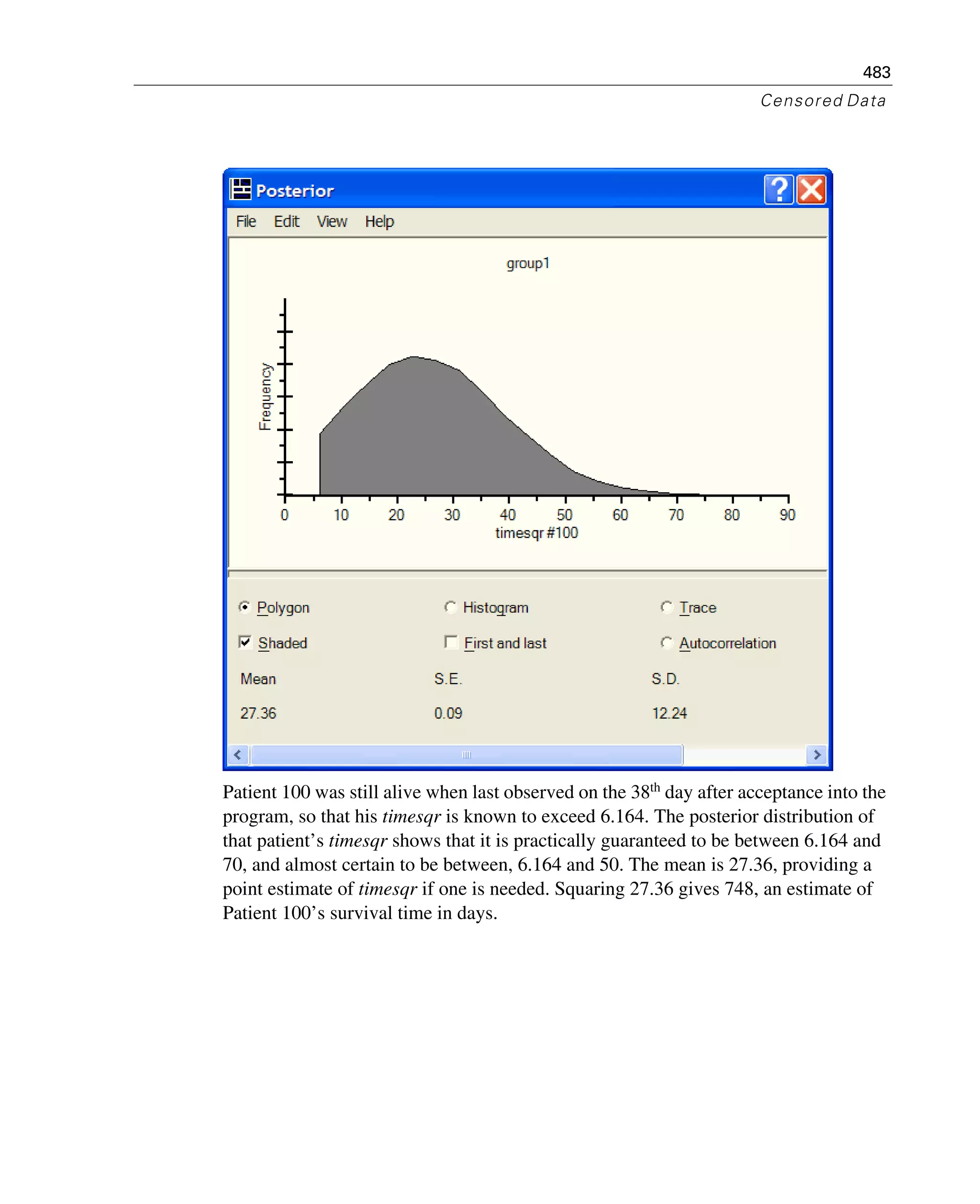 483
Censored Data
Patient 100 was still alive when last observed on the 38th
day after acceptance into the
program, so that his timesqr is known to exceed 6.164. The posterior distribution of
that patient’s timesqr shows that it is practically guaranteed to be between 6.164 and
70, and almost certain to be between, 6.164 and 50. The mean is 27.36, providing a
point estimate of timesqr if one is needed. Squaring 27.36 gives 748, an estimate of
Patient 100’s survival time in days.
 