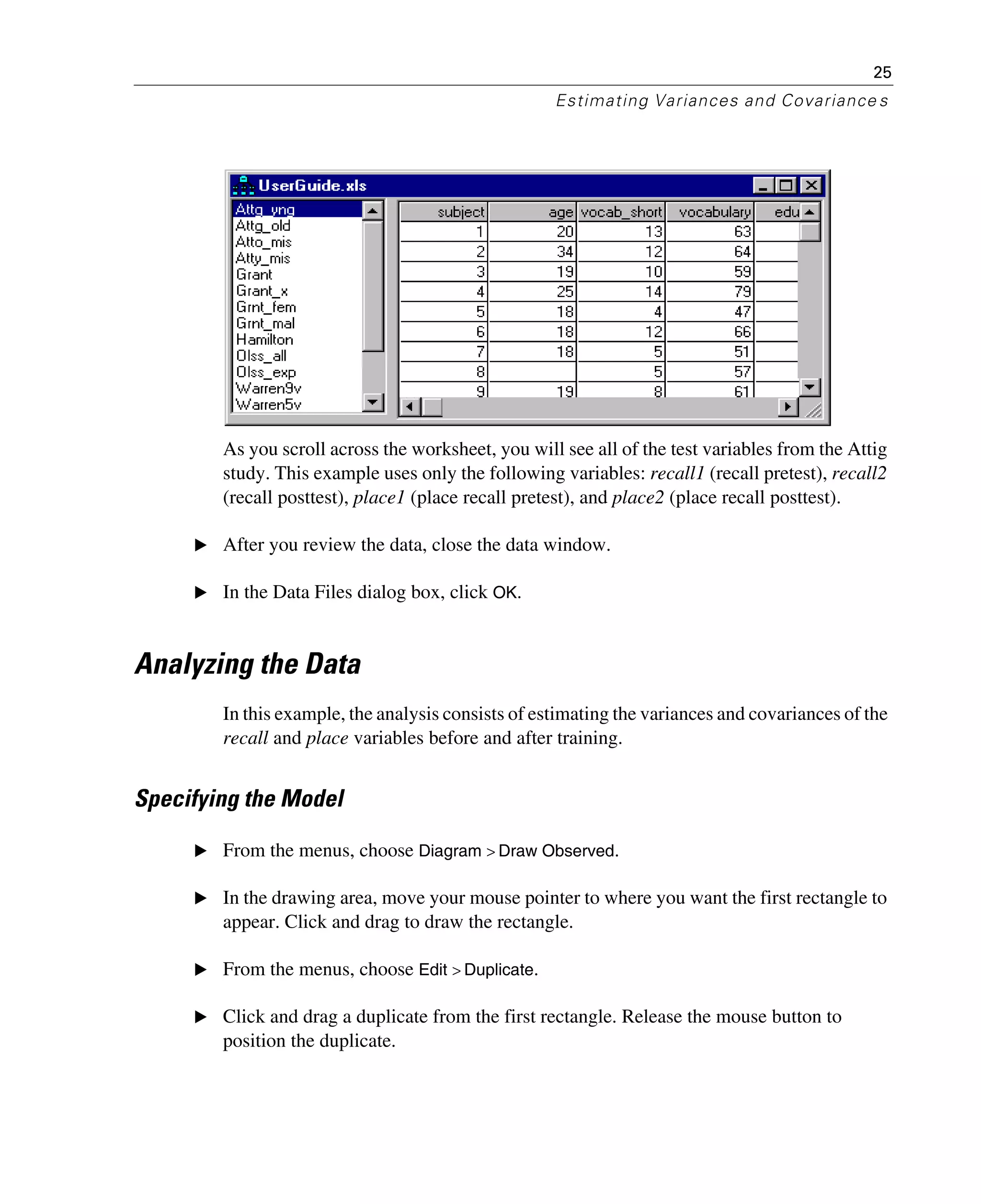 25
Estimating Variances and Covariance s
As you scroll across the worksheet, you will see all of the test variables from the Attig
study. This example uses only the following variables: recall1 (recall pretest), recall2
(recall posttest), place1 (place recall pretest), and place2 (place recall posttest).
E After you review the data, close the data window.
E In the Data Files dialog box, click OK.
Analyzing the Data
In this example, the analysis consists of estimating the variances and covariances of the
recall and place variables before and after training.
Specifying the Model
E From the menus, choose Diagram > Draw Observed.
E In the drawing area, move your mouse pointer to where you want the first rectangle to
appear. Click and drag to draw the rectangle.
E From the menus, choose Edit > Duplicate.
E Click and drag a duplicate from the first rectangle. Release the mouse button to
position the duplicate.
 