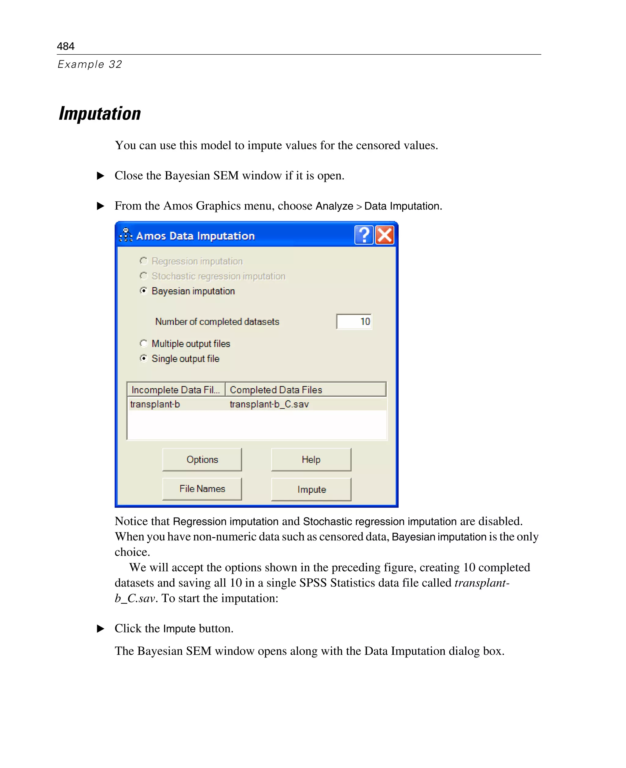 484
Example 32
Imputation
You can use this model to impute values for the censored values.
E Close the Bayesian SEM window if it is open.
E From the Amos Graphics menu, choose Analyze > Data Imputation.
Notice that Regression imputation and Stochastic regression imputation are disabled.
When you have non-numeric data such as censored data, Bayesian imputation is the only
choice.
We will accept the options shown in the preceding figure, creating 10 completed
datasets and saving all 10 in a single SPSS Statistics data file called transplant-
b_C.sav. To start the imputation:
E Click the Impute button.
The Bayesian SEM window opens along with the Data Imputation dialog box.
 