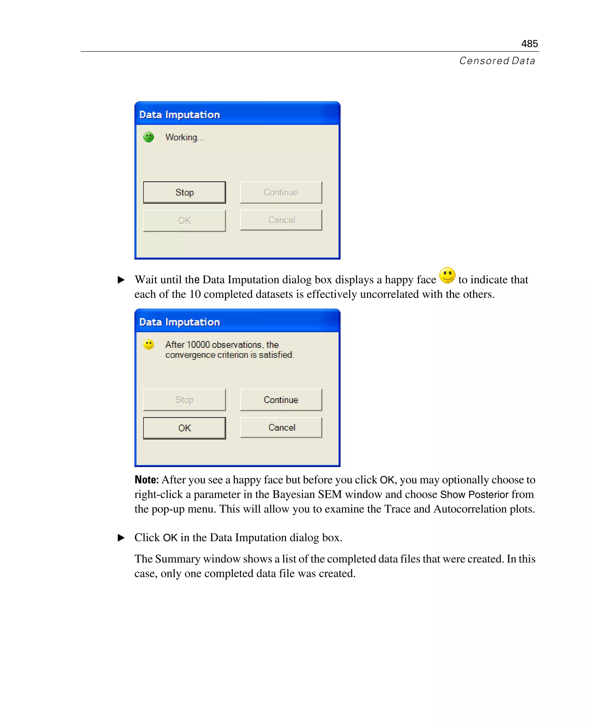 485
Censored Data
E Wait until the Data Imputation dialog box displays a happy face to indicate that
each of the 10 completed datasets is effectively uncorrelated with the others.
Note: After you see a happy face but before you click OK, you may optionally choose to
right-click a parameter in the Bayesian SEM window and choose Show Posterior from
the pop-up menu. This will allow you to examine the Trace and Autocorrelation plots.
E Click OK in the Data Imputation dialog box.
The Summary window shows a list of the completed data files that were created. In this
case, only one completed data file was created.
 