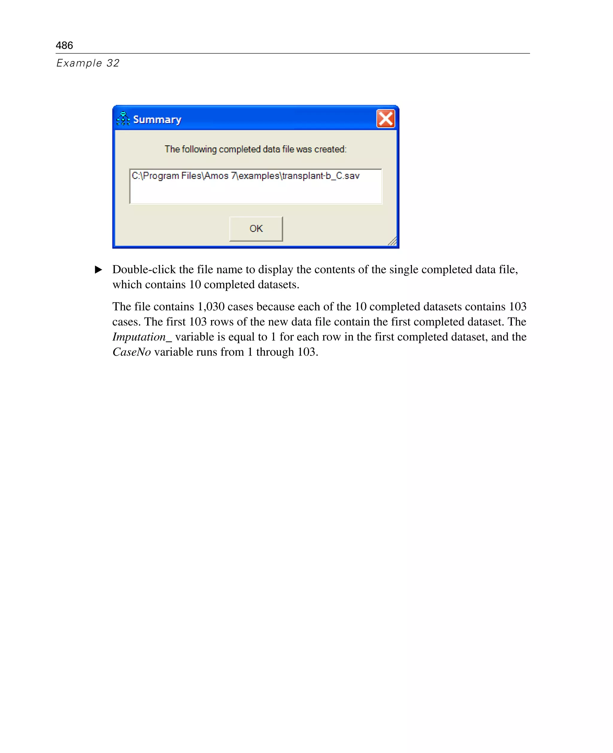 486
Example 32
E Double-click the file name to display the contents of the single completed data file,
which contains 10 completed datasets.
The file contains 1,030 cases because each of the 10 completed datasets contains 103
cases. The first 103 rows of the new data file contain the first completed dataset. The
Imputation_ variable is equal to 1 for each row in the first completed dataset, and the
CaseNo variable runs from 1 through 103.
 