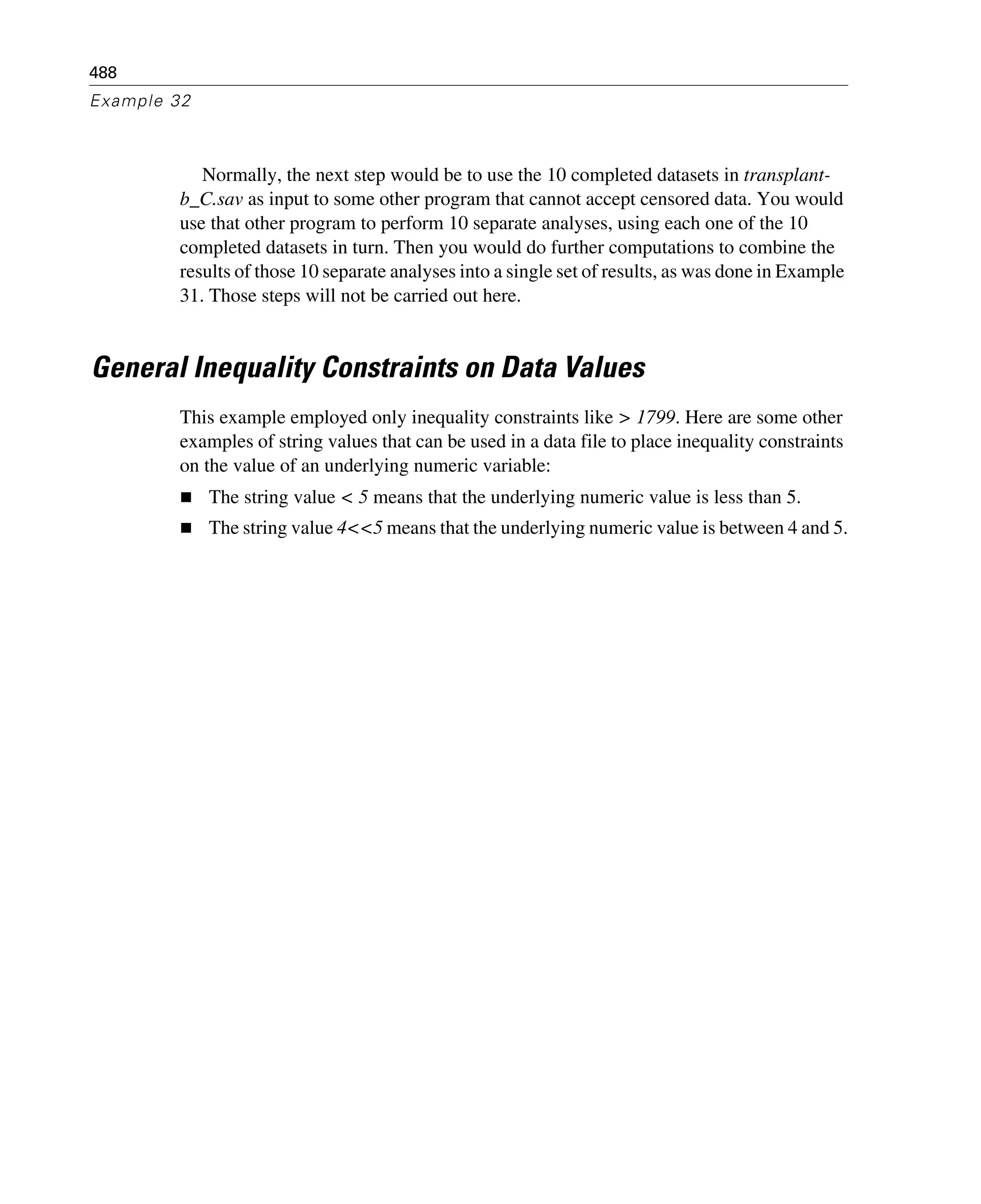 488
Example 32
Normally, the next step would be to use the 10 completed datasets in transplant-
b_C.sav as input to some other program that cannot accept censored data. You would
use that other program to perform 10 separate analyses, using each one of the 10
completed datasets in turn. Then you would do further computations to combine the
results of those 10 separate analyses into a single set of results, as was done in Example
31. Those steps will not be carried out here.
General Inequality Constraints on Data Values
This example employed only inequality constraints like > 1799. Here are some other
examples of string values that can be used in a data file to place inequality constraints
on the value of an underlying numeric variable:
The string value < 5 means that the underlying numeric value is less than 5.
The string value 4<<5 means that the underlying numeric value is between 4 and 5.
 