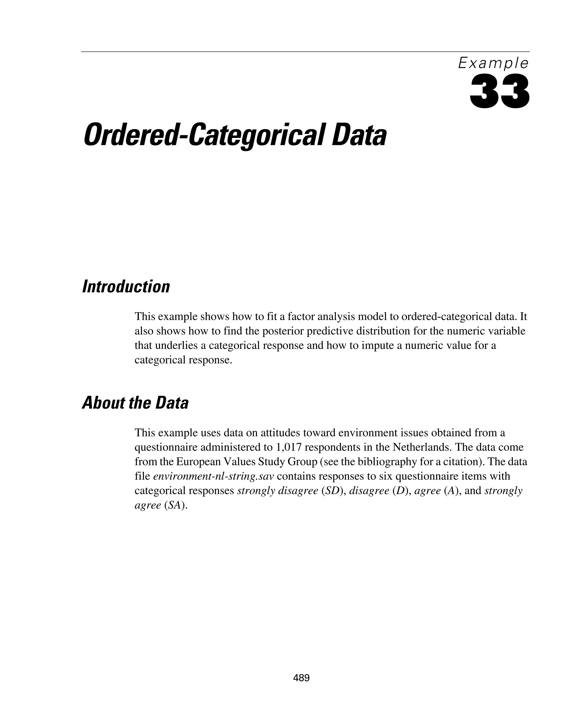 489
Example
33
Ordered-Categorical Data
Introduction
This example shows how to fit a factor analysis model to ordered-categorical data. It
also shows how to find the posterior predictive distribution for the numeric variable
that underlies a categorical response and how to impute a numeric value for a
categorical response.
About the Data
This example uses data on attitudes toward environment issues obtained from a
questionnaire administered to 1,017 respondents in the Netherlands. The data come
from the European Values Study Group (see the bibliography for a citation). The data
file environment-nl-string.sav contains responses to six questionnaire items with
categorical responses strongly disagree (SD), disagree (D), agree (A), and strongly
agree (SA).
 