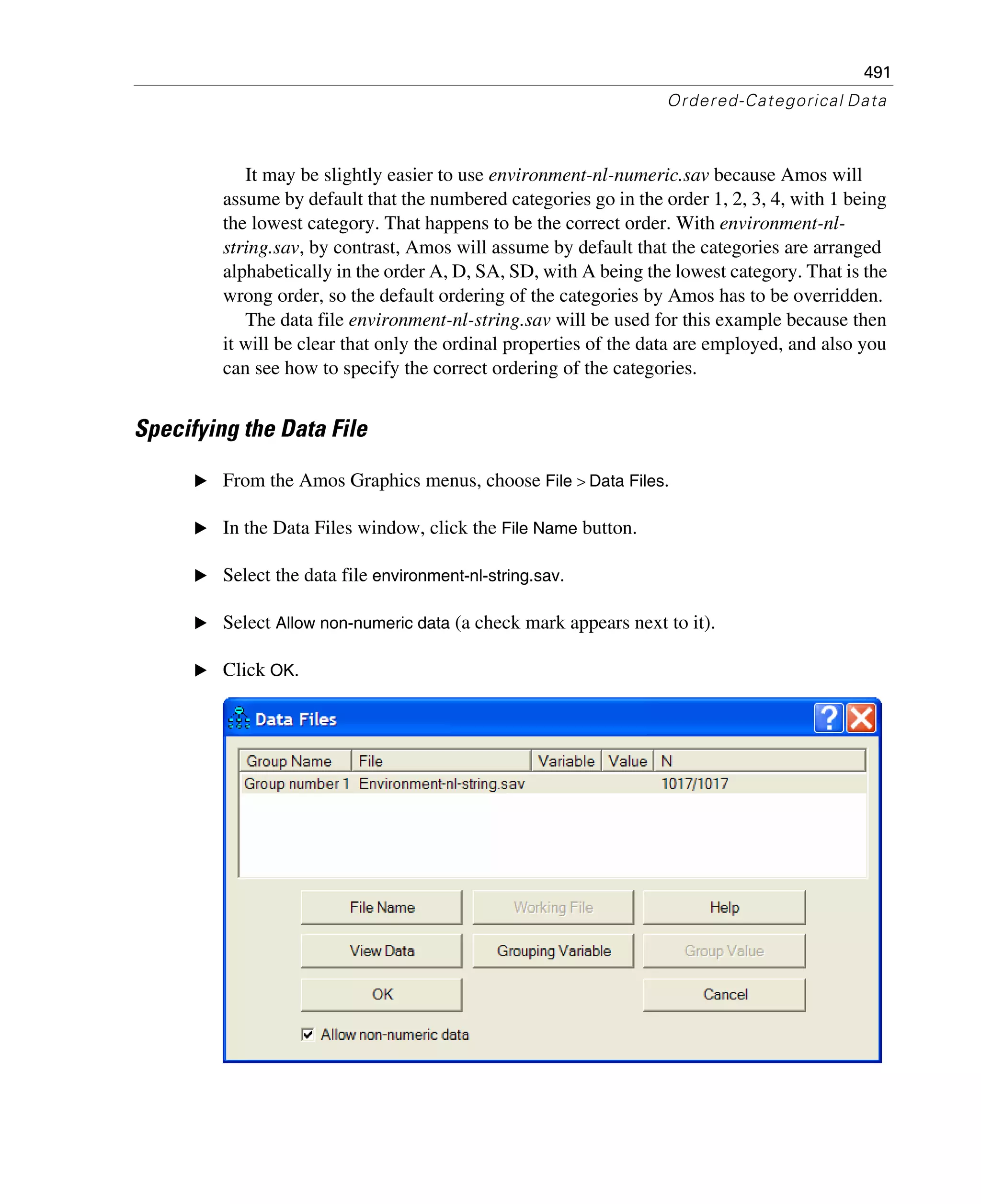 491
Ordered-Categorical Data
It may be slightly easier to use environment-nl-numeric.sav because Amos will
assume by default that the numbered categories go in the order 1, 2, 3, 4, with 1 being
the lowest category. That happens to be the correct order. With environment-nl-
string.sav, by contrast, Amos will assume by default that the categories are arranged
alphabetically in the order A, D, SA, SD, with A being the lowest category. That is the
wrong order, so the default ordering of the categories by Amos has to be overridden.
The data file environment-nl-string.sav will be used for this example because then
it will be clear that only the ordinal properties of the data are employed, and also you
can see how to specify the correct ordering of the categories.
Specifying the Data File
E From the Amos Graphics menus, choose File > Data Files.
E In the Data Files window, click the File Name button.
E Select the data file environment-nl-string.sav.
E Select Allow non-numeric data (a check mark appears next to it).
E Click OK.
 