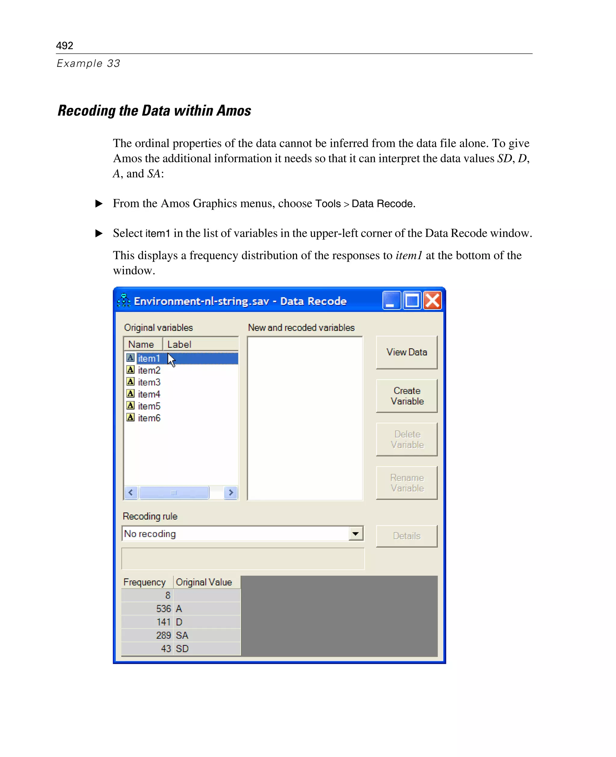492
Example 33
Recoding the Data within Amos
The ordinal properties of the data cannot be inferred from the data file alone. To give
Amos the additional information it needs so that it can interpret the data values SD, D,
A, and SA:
E From the Amos Graphics menus, choose Tools > Data Recode.
E Select item1 in the list of variables in the upper-left corner of the Data Recode window.
This displays a frequency distribution of the responses to item1 at the bottom of the
window.
 