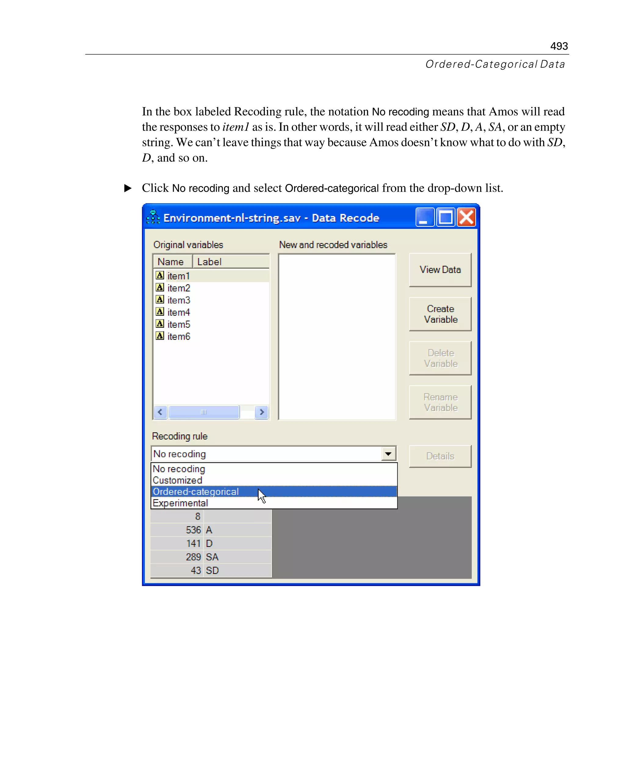 493
Ordered-Categorical Data
In the box labeled Recoding rule, the notation No recoding means that Amos will read
the responses to item1 as is. In other words, it will read either SD, D, A, SA, or an empty
string. We can’t leave things that way because Amos doesn’t know what to do with SD,
D, and so on.
E Click No recoding and select Ordered-categorical from the drop-down list.
 