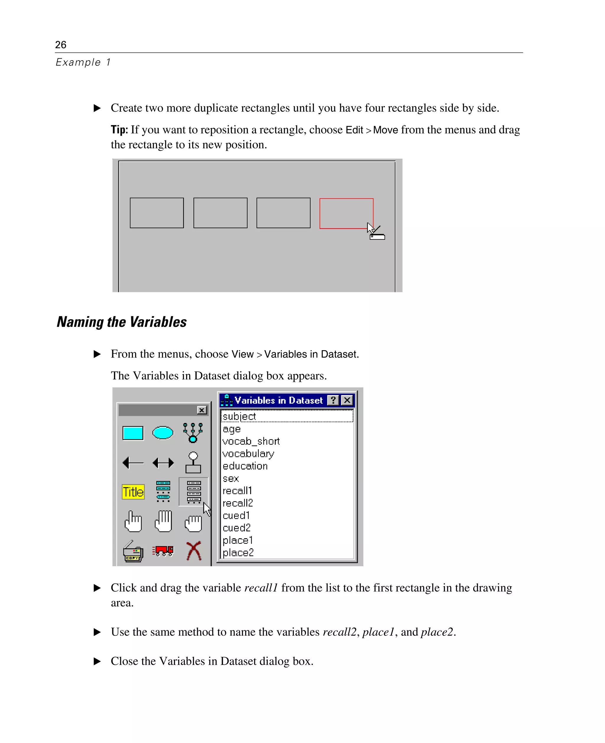 26
Example 1
E Create two more duplicate rectangles until you have four rectangles side by side.
Tip: If you want to reposition a rectangle, choose Edit > Move from the menus and drag
the rectangle to its new position.
Naming the Variables
E From the menus, choose View > Variables in Dataset.
The Variables in Dataset dialog box appears.
E Click and drag the variable recall1 from the list to the first rectangle in the drawing
area.
E Use the same method to name the variables recall2, place1, and place2.
E Close the Variables in Dataset dialog box.
 