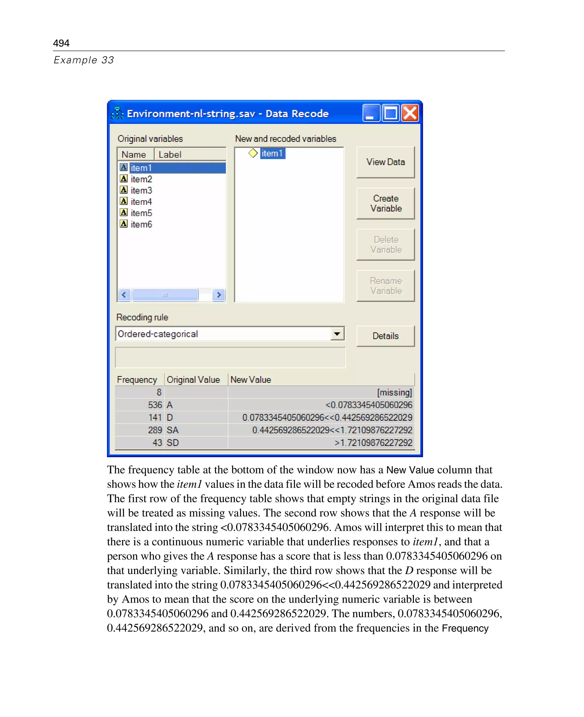 494
Example 33
The frequency table at the bottom of the window now has a New Value column that
shows how the item1 values in the data file will be recoded before Amos reads the data.
The first row of the frequency table shows that empty strings in the original data file
will be treated as missing values. The second row shows that the A response will be
translated into the string <0.0783345405060296. Amos will interpret this to mean that
there is a continuous numeric variable that underlies responses to item1, and that a
person who gives the A response has a score that is less than 0.0783345405060296 on
that underlying variable. Similarly, the third row shows that the D response will be
translated into the string 0.0783345405060296<<0.442569286522029 and interpreted
by Amos to mean that the score on the underlying numeric variable is between
0.0783345405060296 and 0.442569286522029. The numbers, 0.0783345405060296,
0.442569286522029, and so on, are derived from the frequencies in the Frequency
 