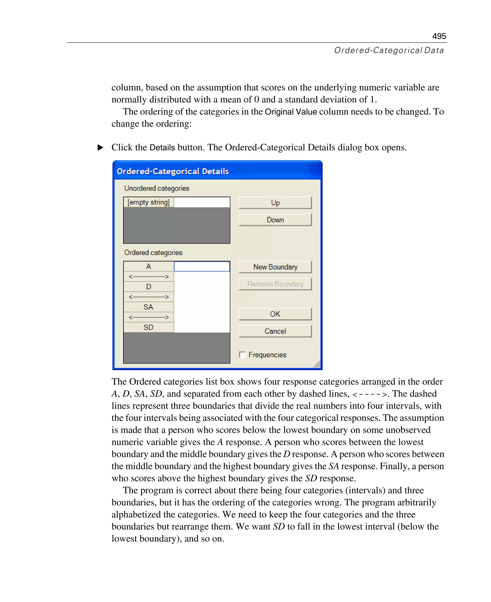 495
Ordered-Categorical Data
column, based on the assumption that scores on the underlying numeric variable are
normally distributed with a mean of 0 and a standard deviation of 1.
The ordering of the categories in the Original Value column needs to be changed. To
change the ordering:
E Click the Details button. The Ordered-Categorical Details dialog box opens.
The Ordered categories list box shows four response categories arranged in the order
A, D, SA, SD, and separated from each other by dashed lines, <---->. The dashed
lines represent three boundaries that divide the real numbers into four intervals, with
the four intervals being associated with the four categorical responses. The assumption
is made that a person who scores below the lowest boundary on some unobserved
numeric variable gives the A response. A person who scores between the lowest
boundary and the middle boundary gives the D response. A person who scores between
the middle boundary and the highest boundary gives the SA response. Finally, a person
who scores above the highest boundary gives the SD response.
The program is correct about there being four categories (intervals) and three
boundaries, but it has the ordering of the categories wrong. The program arbitrarily
alphabetized the categories. We need to keep the four categories and the three
boundaries but rearrange them. We want SD to fall in the lowest interval (below the
lowest boundary), and so on.
 
