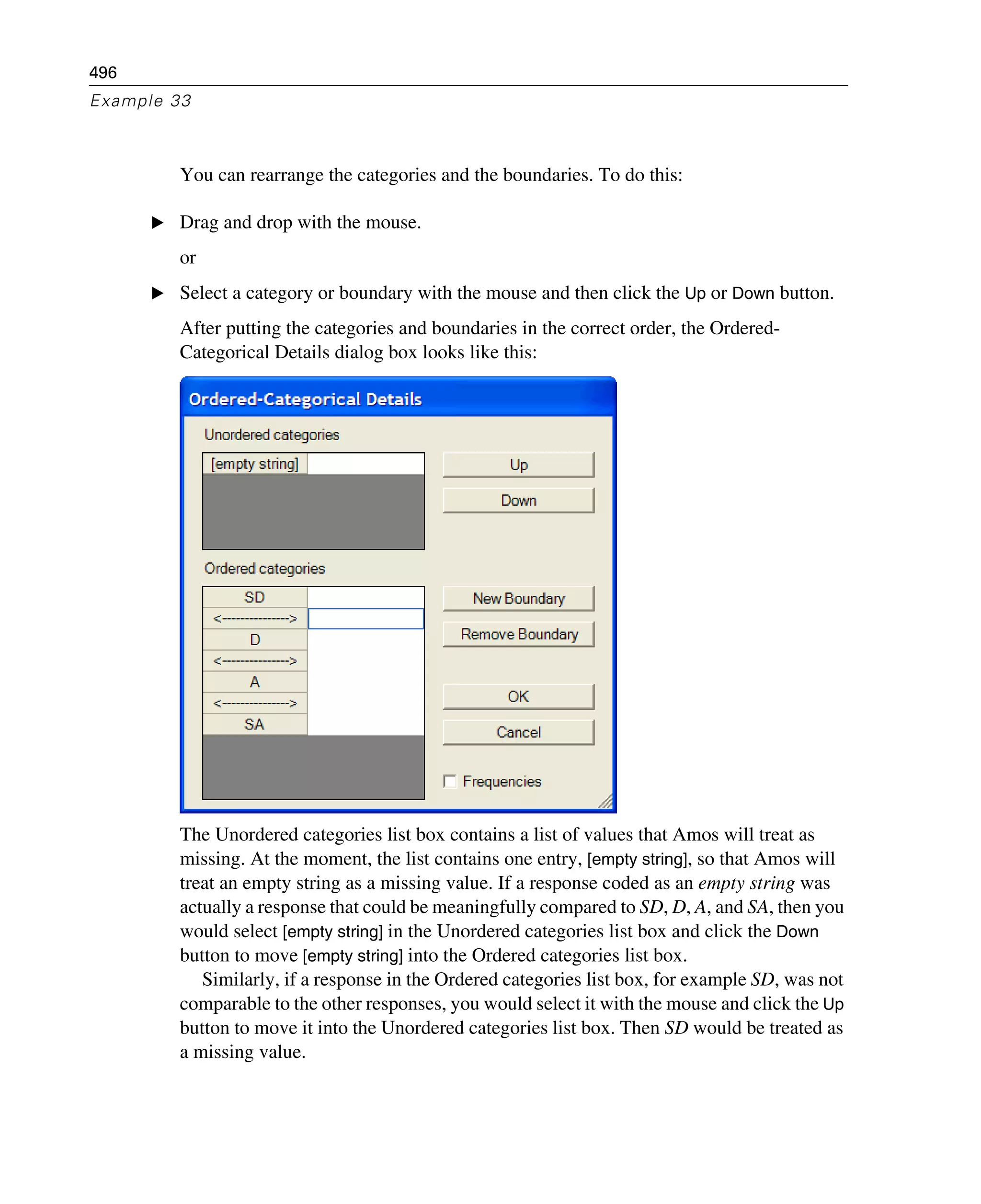496
Example 33
You can rearrange the categories and the boundaries. To do this:
E Drag and drop with the mouse.
or
E Select a category or boundary with the mouse and then click the Up or Down button.
After putting the categories and boundaries in the correct order, the Ordered-
Categorical Details dialog box looks like this:
The Unordered categories list box contains a list of values that Amos will treat as
missing. At the moment, the list contains one entry, [empty string], so that Amos will
treat an empty string as a missing value. If a response coded as an empty string was
actually a response that could be meaningfully compared to SD, D, A, and SA, then you
would select [empty string] in the Unordered categories list box and click the Down
button to move [empty string] into the Ordered categories list box.
Similarly, if a response in the Ordered categories list box, for example SD, was not
comparable to the other responses, you would select it with the mouse and click the Up
button to move it into the Unordered categories list box. Then SD would be treated as
a missing value.
 
